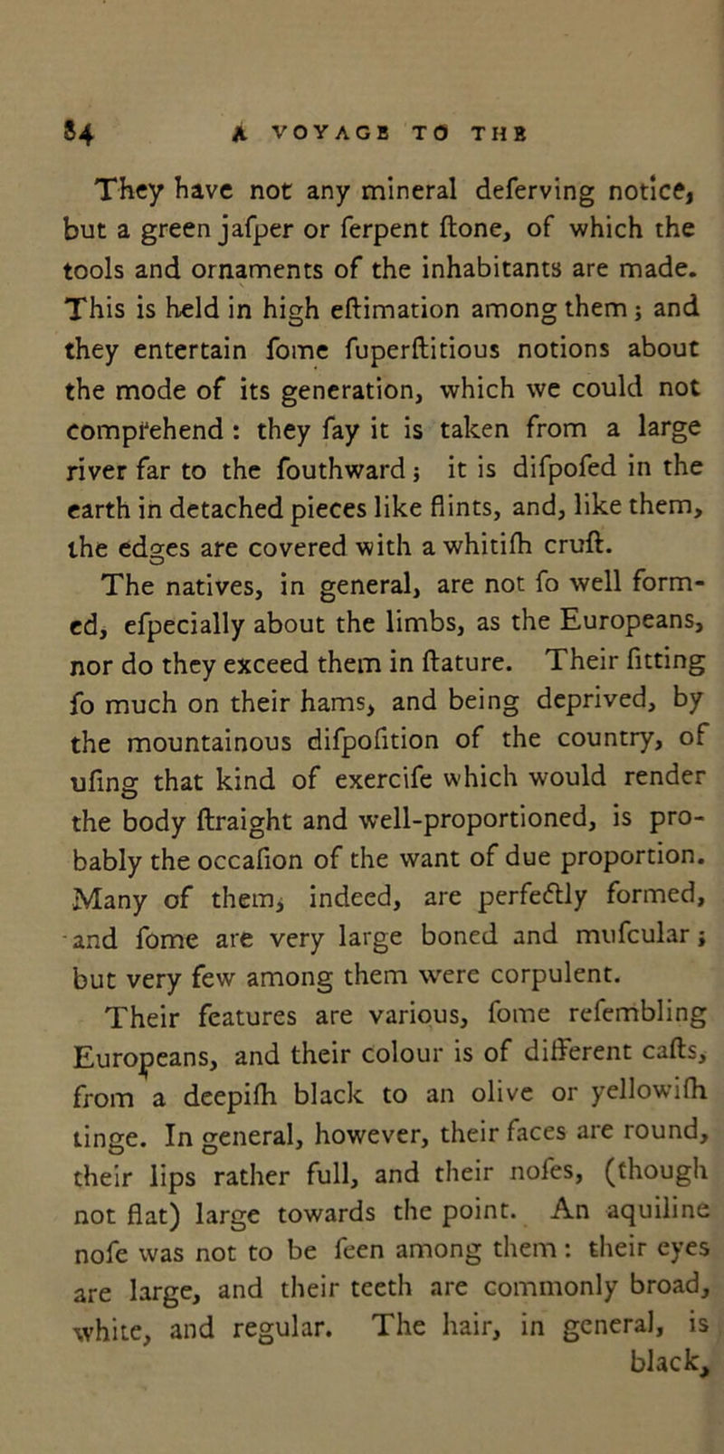 They have not any mineral deferving notice, but a green jafper or ferpent ftone, of which the tools and ornaments of the inhabitants are made. This is held in high eftimation among them; and they entertain fome fuperftitious notions about the mode of its generation, which we could not comprehend : they fay it is taken from a large river far to the fouthward j it is difpofed in the earth in detached pieces like flints, and, like them, the ed^es are covered with a whitifh cruft. The natives, in general, are not fo well form- ed, efpecially about the limbs, as the Europeans, nor do they exceed them in ftature. Their fitting fo much on their hams, and being deprived, by the mountainous difpofition of the country, of uflng that kind of exercife which would render the body ftraight and well-proportioned, is pro- bably the occafion of the want of due proportion. Many of them, indeed, are perfectly formed, and fome are very large boned and mufcular; but very few among them were corpulent. Their features are various, fome refembling Europeans, and their colour is of different cafts, from a deepifh black to an olive or yellowilh tinge. In general, however, their faces are round, their lips rather full, and their nofes, (though not flat) large towards the point. An aquiline nofe was not to be feen among them: their eyes are large, and their teeth are commonly broad, white, and regular. The hair, in general, is black.