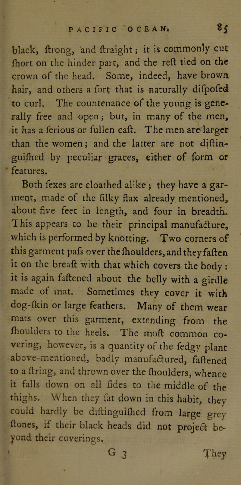 black, ftrong, and ftraight; it is commonly cut fhort on the hinder part, and the reft tied on the crown of the head. Some, indeed, have brown hair, and others a fort that is naturally difpofed to curl. The countenance of the young is gene- rally free and open; but, in many of the men, it has a ferious or fullen caft. The men are larger than the women; and the latter are not diftin- guifhed by peculiar graces, either of form or features. Both fexes are cloathed alike j they have a gar- ment, made of the filky flax already mentioned, about five feet in length, and four in breadth. This appears to be their principal manufacture, which is performed by knotting. Two corners of this garment pafs over the fhoulders, and they fallen it on the breaft with that which covers the body : it is again faftened about the belly with a girdle made of mat. Sometimes they cover it with dog-lkin or large feathers. Many of them wear mats over this garment, extending from the Ihoulders to the heels. The moft common co- vering, however, is a quantity of the fedgy plant above-mentioned, badly manufactured, faftened to a firing, and thrown over the fhoulders, whence it falls down on all fides to the middle of the thighs. When they fat down in this habit, they could hardly be diftinguilhed from large grey ftones, if their black heads did not project be- yond their coverings. G 3 They