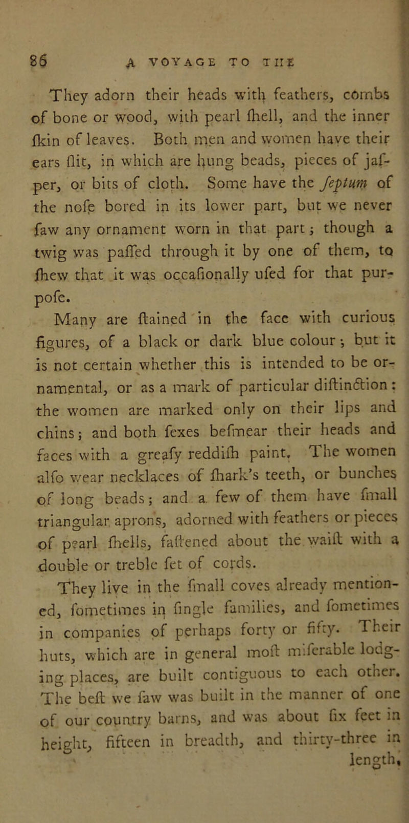 They adorn their heads with feathers, combs of bone or wood, with pearl {hell, and the inner fkin of leaves. Both men and women have their ears flit, in which are hung beads, pieces of jal- per, or bits of cloth. Some have the Jeptum of the nofe bored in its lower part, but we never faw any ornament worn in that part; though a twig was pafled through it by one of them, to jhew that it was occaflonally ufed for that pur- pofe. Many are ftained in the face with curious figures, of a black or dark blue colour-, but it is not certain whether this is intended to be or- * namental, or as a mark of particular diftinftion : the women are marked only on their lips and chins; and both fexes befmear their heads and faces with a greafy reddifh paint. The women alfo wear necklaces of fhark’s teeth, or bunches of long beads; and a few of them have fmall triangular aprons, adorned with feathers or pieces of pearl {hells, fattened about the waiit with a double or treble fet of cords. They live in the fmall coves already mention- ed, fometimes in Angle families, and fometimes in companies of perhaps forty or Airy. Their huts, which are in general moil m.lei able long- ing places, are built contiguous to each other. The belt we faw was built in the manner of one of our country barns, and was about Ax feet in height, fifteen in breadth, and thirty-three m length.