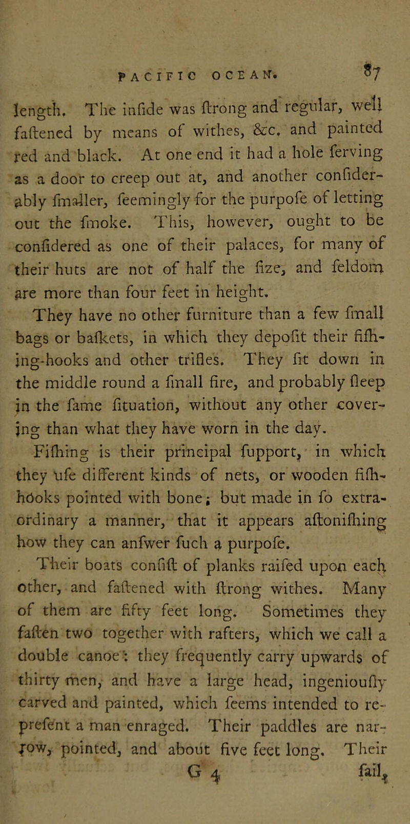 3; length. The infide was ftrong and regular, well faftened by means of withes, &amp;c. and painted red and black. At one end it had a hole ferving as a door to creep out at, and another confider- ably fmaller, feemingly for the purpofe ot letting out the fmoke. This, however, ought to be confidered as one of their palaces, for many of their huts are not of half the fize, and feldom are more than four feet in height. They have no other furniture than a few fmal! bags or bafkets, in which they depolit their fifh- jng-hooks and other trifles. They fit down in the middle round a fmall fire, and probably fleep in the fame fituation, without any other cover- ing than what they have worn in the day. Fifhing is their principal fupport, in which, they life different kinds of nets, or wooden fifh- hOoks pointed with bone; but made in fo extra- ordinary a manner, that it appears aftonifhing how they can anfwer fuch a purpofe. Their boats confifl of planks raifed upon each other, and faftened with ftrong withes. Many of them are fifty feet long. Sometimes they fallen two together with rafters, which we call a double canoethey frequently carry upwards of thirty men, and have a large head, ingenioufly carved and painted, which feems intended to re- prefent a man enraged. Their paddles are nar- row, pointed, and about five feet long. Their G 4 fail,