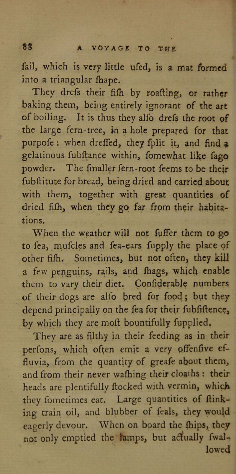 fail, which is very little ufed, is a mat formed into a triangular fhape. They drefs their fifh by roafling, or rather baking them, being entirely ignorant of the art of boiling. It is thus they alfo drefs the root of the large fern-tree, in a hole prepared for that purpole : when dreffed, they fplit it, and find a gelatinous fubflance within, fomewhat like fago powder. The (mailer fern-root feems to be their fubflitute for bread, being dried and carried about with them, together with great quantities of dried fifh, when they go far from their habita- tions. When the weather will not fuffer them to go to fea, mufcles and fea-ears fupply the place of other fifh. Sometimes, but not often, they kill a few penguins, rails, and lhags, which enable them to vary their diet. Confiderable numbers of their dogs are alfo bred for food ; byt they depend principally on the fea for their fubfiflence, by which they are moft bountifully fupplied. They are as filthy in their feeding as in their perfons, which often emit a very offenfive ef- fluvia, from the quantity of greafe about them, and from their never wafhing their cloaths : their heads are plentifully flocked with vermin, which they fometimes eat. Large quantities of {link- ing train oil, and blubber of feals, they would eagerly devour. When on board the fhips, they not only emptied the lamps, but actually (wal- lowed