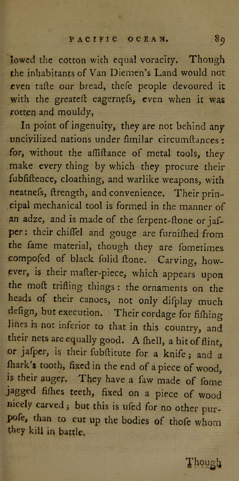 lowed the cotton with equal voracity. Though the inhabitants of Van Diemen’s Land would net even tafte our bread, thefe people devoured it with the greatefl: eagernefs, even when it was rotten and mouldy, In point of ingenuity, they are not behind any uncivilized nations under fimilar circumftances : for, without the afliftance of metal tools, they make every thing by which they procure their fubfiftence, cloathing, and warlike weapons, with neatnefs, ftrength, and convenience. Their prin- cipal mechanical tool is formed in the manner of an adze, and is made of the ferpent-ftone or jaf- per: their chiflel and gouge are furnifhed from the fame material, though they are fometimes compofed of black folid Hone. Carving, how- ever, is their mafcer-piece, which appears upon the moft trifling things : the ornaments on the heads of their canoes, not only difplay much defign, but execution. Their cordage for filhing lines is not inferior to that in this country, and their nets are equally good. A (hell, a bit of flint, or jafper, is their fubftitute for a knife j and a ihark s tooth, fixed in the end of apiece of wood, is their augej\ They have a faw made of fome jagged fifhes teeth, fixed on a piece of wood nicely carved j but this is ufed for no other pur- pofe, than to cut up the bodies of thofe whom they kill in battle. Though