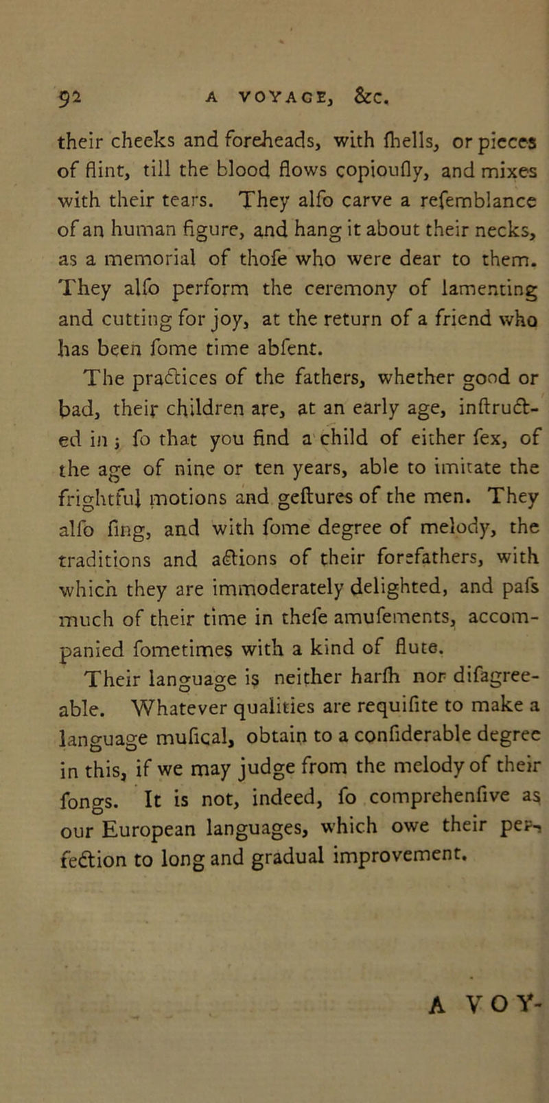 their cheeks and foreheads, with {hells, or pieces of flint, till the blood flows copioufly, and mixes with their tears. They alfo carve a refemblance of an human figure, and hang it about their necks, as a memorial of thofe who were dear to them. They alfo perform the ceremony of lamenting and cutting for joy, at the return of a friend who has been fome time abfent. The practices of the fathers, whether good or bad, their children are, at an early age, inftrudt- ed in ; fo that you find a child of either fex, of the age of nine or ten years, able to imitate the frightful motions and geftures of the men. They alfo fing, and with fome degree of melody, the traditions and actions of their forefathers, with which they are immoderately delighted, and pafs much of their time in thefe amufements, accom- panied fometimes with a kind of flute. Their language is neither harfh nor difagree- able. Whatever qualities are requifite to make a language mufical, obtain to a confiderable degree in this, if we may judge from the melody of their fongs. It is not, indeed, fo comprehenfive as our European languages, which owe their per-s fedtion to long and gradual improvement. A VOY-