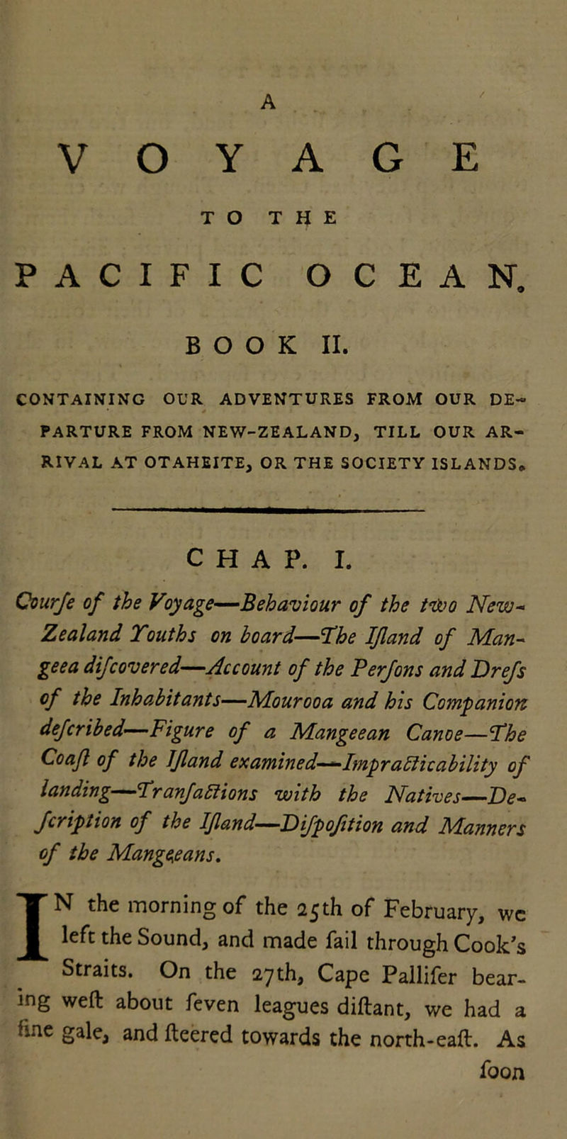 A VOYAGE TO THE PACIFIC OCEAN. BOOK II. CONTAINING OUR ADVENTURES FROM OUR DE- • * PARTURE FROM NEW-ZEALAND, TILL OUR AR- RIVAL AT OTAHEITE, OR THE SOCIETY ISLANDS. CHAP. I. Courje of the Voyage—Behaviour of the two New- Zealand Youths on board—Yhe IJland of Man- geea difcovered—Account of the Perjons and Drejs of the Inhabitants—Mourooa and his Companion defcribed—Figure of a Mangeean Canoe—Yhe Coafl of the IJland examined—Impracticability of landing—YranJaCiions with the Natives—De- Jcription of the IJland—Pijpoftion and Manners of the Mangeeans. IN the morning of the 25th of February, we left the Sound, and made fail through Cook’s Straits. On the 27th, Cape Pallifer bear- ing weft about feven leagues diftant, we had a fine gale, and fleered towards the north-eaft. As foon