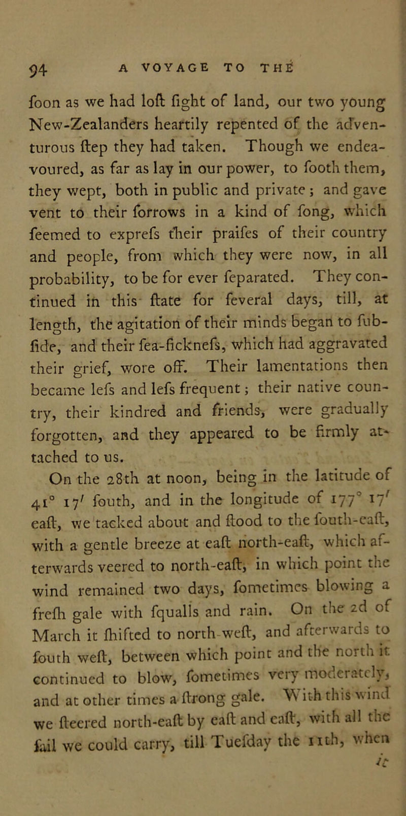 foon as we had loft fight of land, our two young New-Zealanders heartily repented of the adven- turous ftep they had taken. Though we endea- voured, as far as lay in our power, to footh them, they wept, both in public and private ; and gave vent to their forrows in a kind of fong, which feemed to exprefs their praifes of their country and people, from which they were now, in all probability, to be for ever feparated. They con- tinued in this ftate for feveral days, till, at length, the agitation of their minds began to fub- fide, and their fea-ficknefs, which had aggravated their grief, wore off. Their lamentations then became lefs and lefs frequent; their native coun- try, their kindred and friends, were gradually forgotten, and they appeared to be firmly at- tached to us. On the 28th at noon, being in the latitude of 410 17' fouth, and in the longitude of 1770 17' eaft, we tacked about and flood to the fouth-eaft, with a gentle breeze at eaft north-eaft, which af- terwards veered to north-eaft, in which point the wind remained two days, fometimes blowing a frefh gale with fqualls and rain. On the ^-d of March it fhifted to north weft, and afterwards to fouth weft, between which point and the north it continued to blow, fometimes veiy mot.eratcly, and at other times a ftrong gale. Vs it-h this v ind we fleered north-eaft by eaft and eaft, with all the fail we could carry, till Tuefday the nth, when
