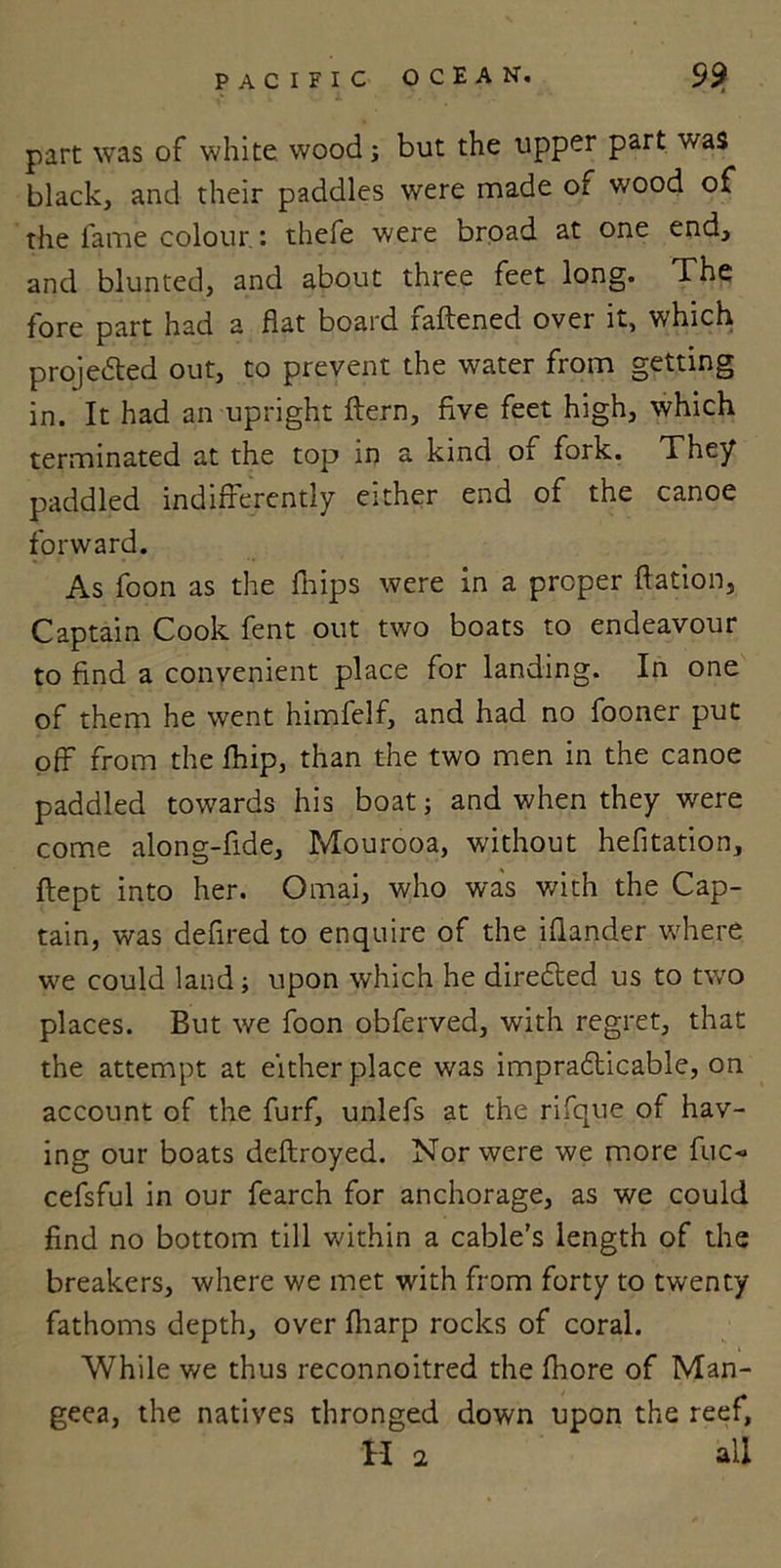 part was of white wood; but the upper part was black, and their paddles were made of wood of the fame colour: thefe were broad at one end, and blunted, and about three feet long. The fore part had a flat board iaftened over it, which projected out, to prevent the water from getting in. It had an upright ftern, five feet high, which terminated at the top in a kind of fork. They paddled indifferently either end of the canoe forward. As foon as the fliips were in a proper ftation, Captain Cook fent out two boats to endeavour to find a convenient place for landing. In one of them he went himfelf, and had no fooner put off from the fhip, than the two men in the canoe paddled towards his boat; and when they were come along-fide, Mourooa, without hefitation, ftept into her. Omai, who was with the Cap- tain, was defired to enquire of the iflander where we could land; upon which he directed us to two places. But we foon obferved, with regret, that the attempt at either place was impradticable, on account of the furf, unlefs at the rifque of hav- ing our boats deftroyed. Nor were we more fuc- cefsful in our fearch for anchorage, as we could find no bottom till within a cable’s length of the breakers, where we met with from forty to twenty fathoms depth, over fharp rocks of coral. While we thus reconnoitred the (bore of Man- geea, the natives thronged down upon the reef, H 2 all