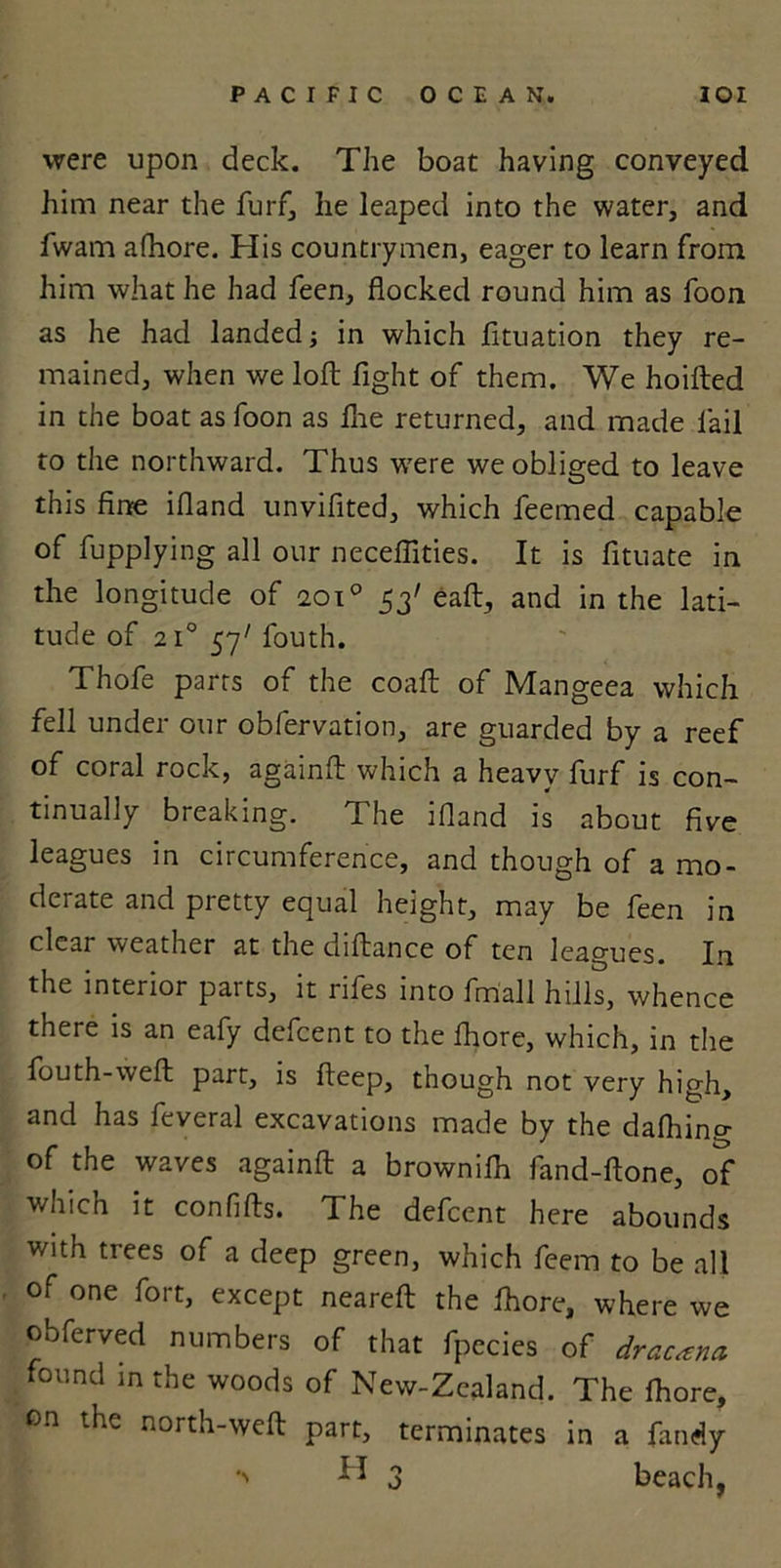 were upon deck. The boat having conveyed him near the furf, he leaped into the water, and fwam afhore. His countrymen, eager to learn from him what he had feen, flocked round him as foon as he had landed; in which fltuation they re- mained, when we loft fight of them. We hoifted in the boat as foon as Hie returned, and made Tail to the northward. Thus w'ere we obliged to leave this fine ifland unvifited, which feemed capable of fupplying all our neceflities. It is fituate in the longitude of 2010 53' eaft, and in the lati- tude of 2i°57/fouth. Thofe parts of the coaft of Mangeea which fell under our obfervation, are guarded by a reef of coral rock, againft which a heavy furf is con- tinually breaking. The ifland is about five leagues in circumference, and though of a mo- derate and pretty equal height, may be feen in clear weather at the diftance of ten leagues. In the interior parts, it rifes into fmall hills, whence there is an eafy defcent to the fhore, which, in the fouth-weft part, is fteep, though not very high, and has feveral excavations made by the dafhing of the waves againft a brownilh fand-ftone, of which it confifts. The defcent here abounds with trees of a deep green, which feem to be all of one fort, except neareft the fhore, where we obferved numbers of that fpecies of dracana found m the woods of New-Zealand. The ftiore, on the north-weft part, terminates in a Tandy *' ^ 3 beach,