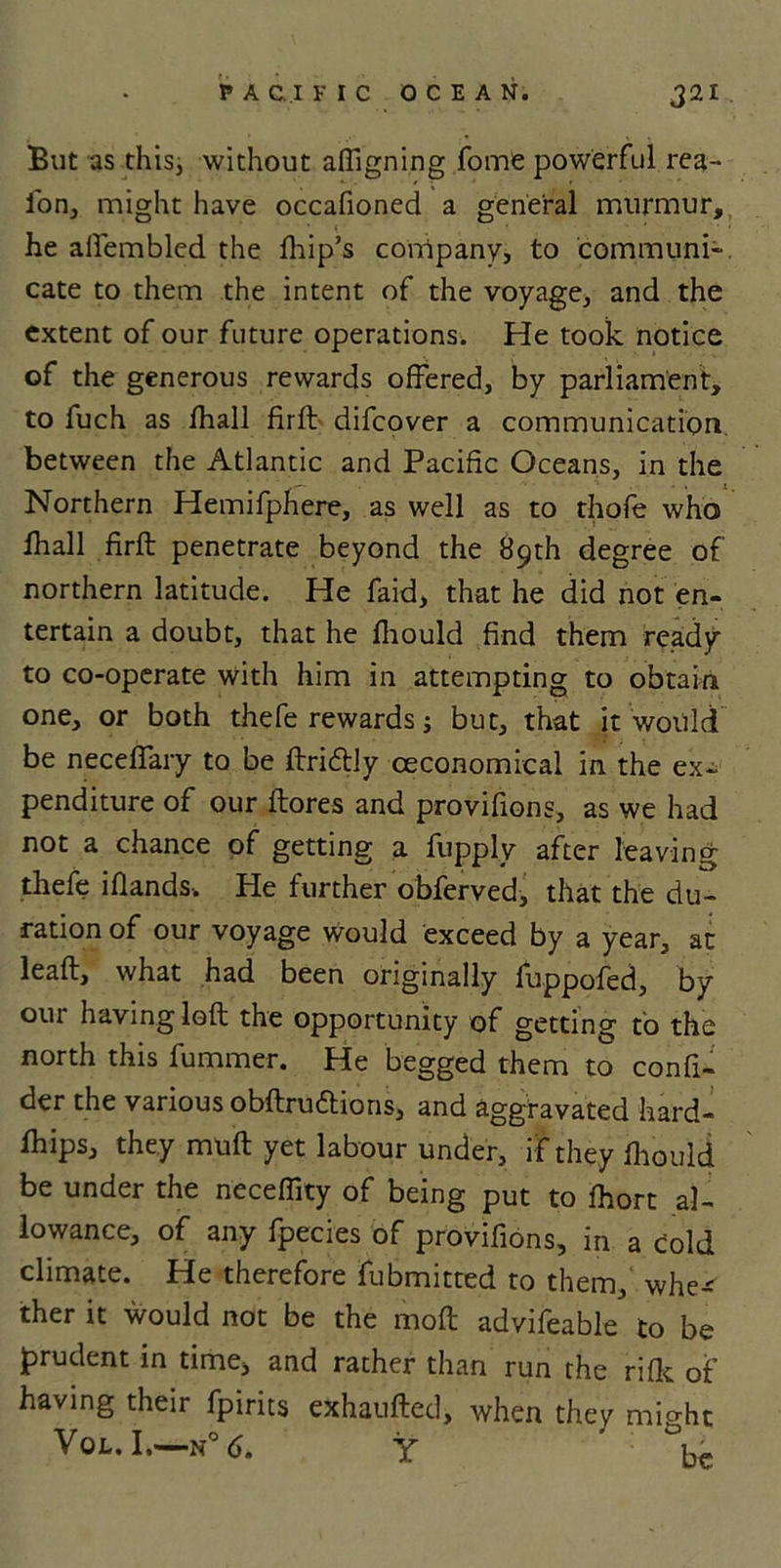 But as this, without aligning fome powerful rea- i'on, might have occafioned a general murmur, he afiembled the fhip’s company, to communi- cate to them the intent of the voyage, and the extent of our future operations. He took notice of the generous rewards offered, by parliament, to fuch as fhall firfl difcover a communication between the Atlantic and Pacific Oceans, in the Northern Hemifphere, as well as to thofe who fhall firft penetrate beyond the 89th degree of northern latitude. He faid, that he did not en- tertain a doubt, that he fhould find them ready to co-operate with him in attempting to obtain one, or both thefe rewards; but, that it would be neceflary to be ftri&amp;ly oeconomical in the ex* penditure of our ftores and provifions, as we had not a chance of getting a fupply after leaving thefe iflands. He further obferved, that the du- ration of our voyage would exceed by a year, at leaf!:, what had been originally fuppofed, by our having loft the opportunity of getting to the north this fummer. He begged them to confi- der the various obftru&amp;ions, and aggravated hard- fhips, they muft yet labour under, if they fhould be under the neceffity of being put to fhort al- lowance, of any fpecies of provifions, in a cold climate. He therefore fubmitted to them, whe* ther it would not be the moft advifeable to be jprudent in time, and rather than run the rifle of having their fpirits exhaufted, when they might VQL. I,—N° 6. Y ’ Id.