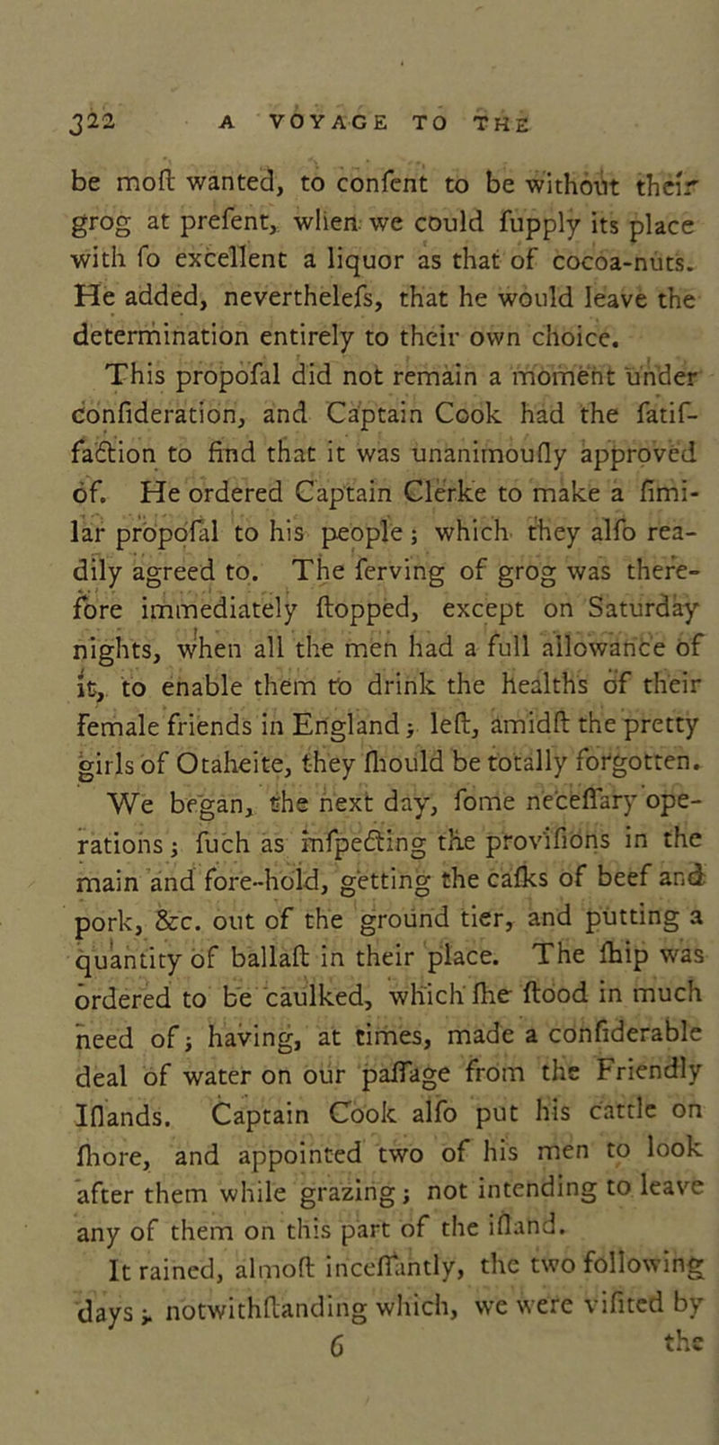 be moft wanted, to confcnt to be without their grog at prefent, when we could fupply its place with fo excellent a liquor as that of cocoa-nuts. He added, neverthelefs, that he would leave the determination entirely to their own choice. This propofal did not remain a moment under confideration, and Captain Cook had the fatif- fadtion to find that it was unanimoufly approved of. He ordered Captain Clerke to make a fimi- lar propofal to his people; which they alfo rea- dily agreed to. The ferving of grog was there- fore immediately flopped, except on Saturday nights, when all the men had a full allowance of it, to enable them to drink the healths of their Female friends in England; left, amidft the pretty girls of Otaheite, they fliould be totally forgotten. We began, the next day, fome ne'ceffary ope- rations ; fuch as infpedting the prov'ifions in the main and fore-hold, getting the cafks of beef and pork, &amp;c. out of the ground tier, and putting a quantity of ballaft in their place. The fhip was ordered to be caulked, which fhe flood in much need of ■, having, at times, made a confiderable deal of water on our pafiage from the Friendly Ifiands. Captain Cook alfo put his cattle on fhore, and appointed two of his men to look after them while grazing; not intending to leave any of them on this part of the iiland. It rained, almoft inceffantly, the two following days i. notwithftanding which, we were vifited by 6 the