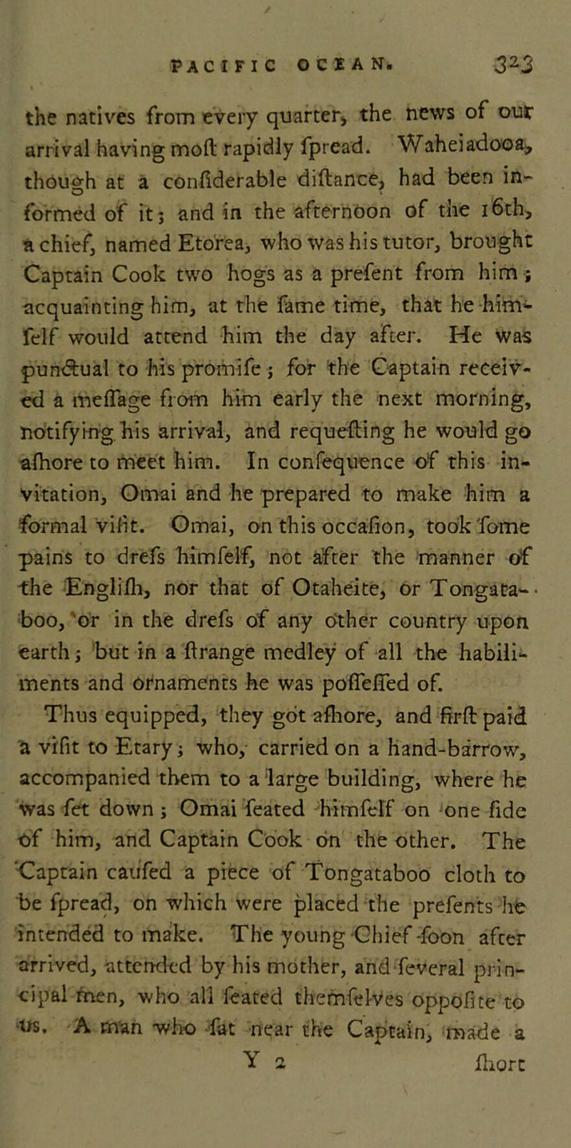 the natives from every quarter* the news of out arrival having mod rapidly fpread. Waheiadooa, though at a confiderable diftance, had been in- O » formed of it; and in the afternoon of the 16th, a chief, named Etorea, who was his tutor, brought Captain Cook two hogs as a prefent from him ; acquainting him, at the fame time, that he him- felf would attend him the day after. He was pun&amp;ual to his promife ; for the Captain receiv- ed a meffage from him early the next morning, notifying his arrival, and requefting he would go afhore to meet him. In confequence of this in- vitation, Omai and he prepared to make him a formal vifit. Omai, on this occafion, took fome pains to drefs himfelf, not after the manner of the Englifh, nor that of Otaheite, or Tongata-- boo, or in the drefs of any other country upon earth; but in a ftrange medley of all the habili- ments and ornaments he was pofieffed of. Thus equipped, they got afhore, and firftpaid a vifit to Etary; who, carried on a hand-barrow, accompanied them to a large building, where he was fet down; Omai feated himfelf on one fide of him, and Captain Cook on the other. The Captain caufed a piece of Tongataboo cloth to be fpread, on which were placed the prefents life intended to make. The young Chief foon after arrived, attended by his mother, and feveral prin- cipal men, who all feated themfelves oppofite to ■us. A man -who fat near the Captain, made a Y i fhorc
