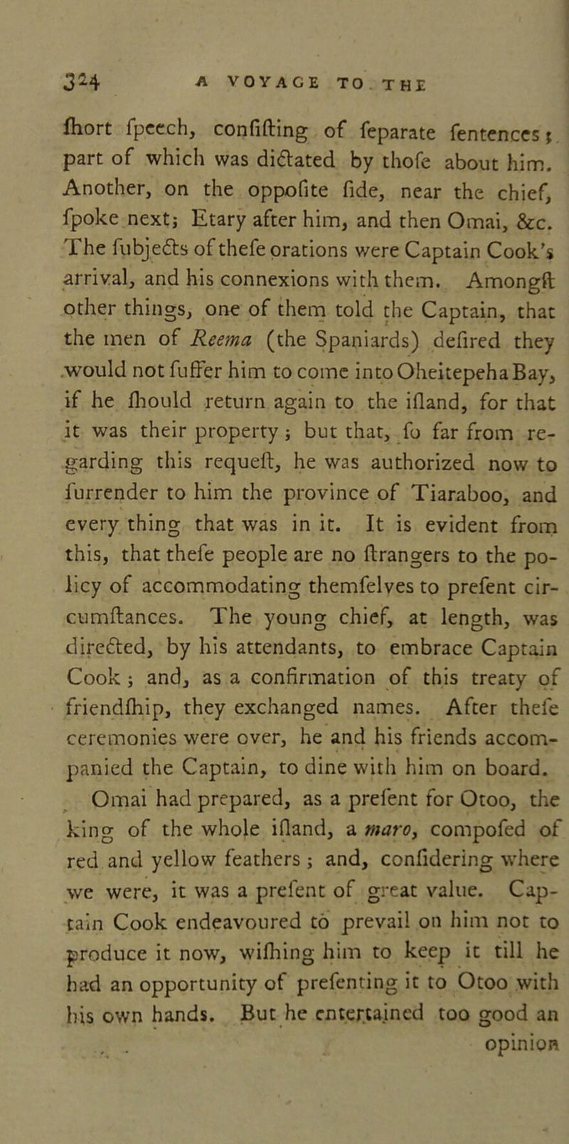 fhort fpeech, confifting of feparate fentences; part of which was dilated by thofe about him. Another, on the oppofite fide, near the chief, fpoke nextj Etary after him, and then Omai, &amp;c. The fubjedts of thefe orations were Captain Cook’s arrival, and his connexions with them. Amongft other things, one of them told the Captain, that the men of Reema (the Spaniards) defired they would not fuffer him to come into Oheitepeha Bay, if he fhould return again to the ifiand, for that it was their property; but that, fo far from re- garding this requeft, he was authorized now to furrender to him the province of Tiaraboo, and every thing that was in it. It is evident from this, that thefe people are no ftrangers to the po- licy of accommodating themfelves to prefent cir- cumftances. The young chief, at length, was dire&amp;ed, by his attendants, to embrace Captain Cook ; and, as a confirmation of this treaty of friendfliip, they exchanged names. After thele ceremonies were over, he and his friends accom- panied the Captain, to dine with him on board. Omai had prepared, as a prefent for Otoo, the king of the whole ifiand, a maro, compofed of red and yellow feathers ; and, confidering where we were, it was a prefent of great value. Cap- tain Cook endeavoured to prevail on him not to produce it now, wilhing him to keep it till he had an opportunity of prefenting it to Otoo with his own hands. But he entertained too good an opinion