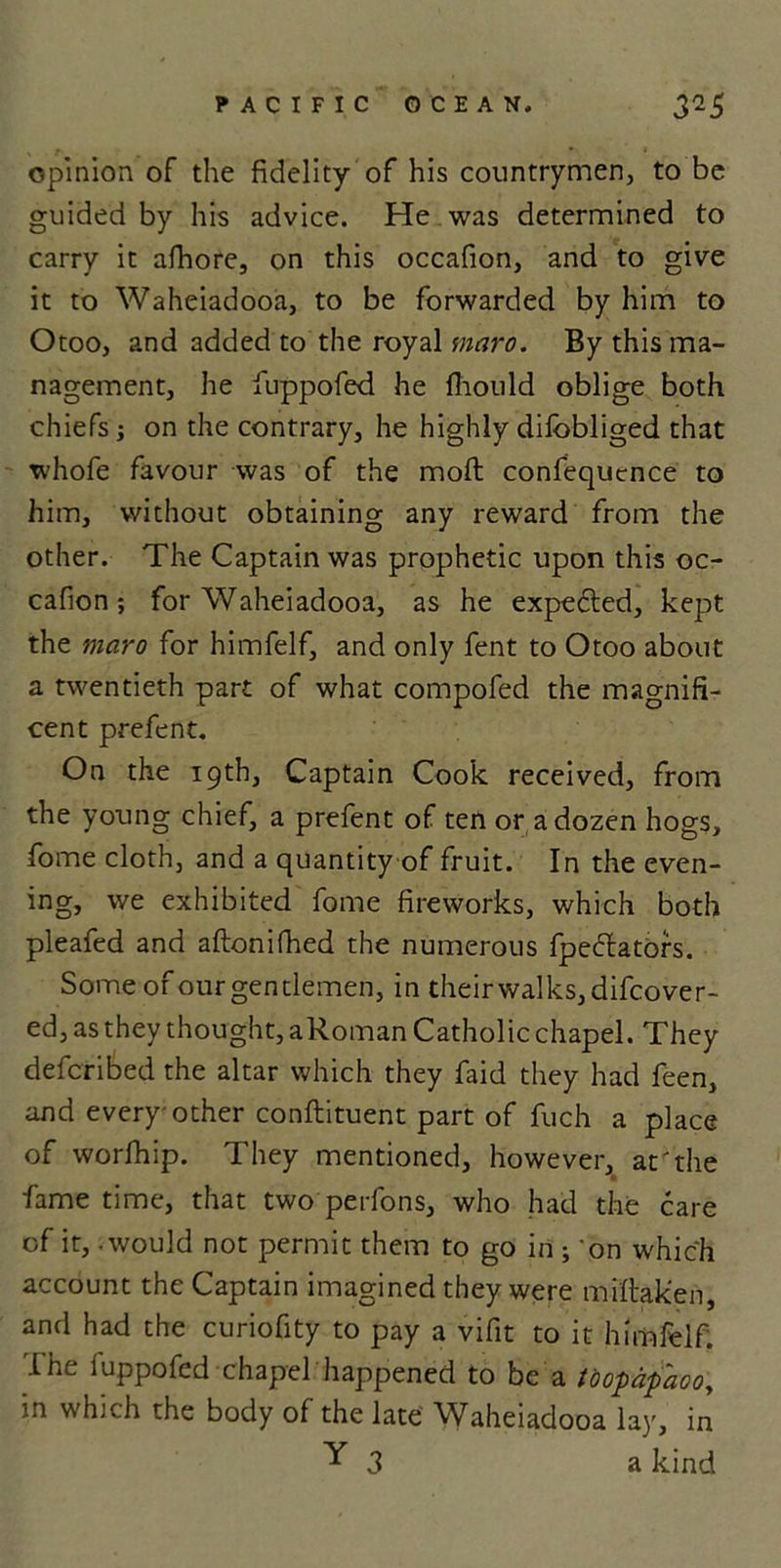 opinion of the fidelity of his countrymen, to be guided by his advice. He was determined to carry it afhore, on this occafion, and to give it to Waheiadooa, to be forwarded by him to Otoo, and added to the royal maro. By this ma- nagement, he iuppofed. he fhould oblige both chiefs ; on the contrary, he highly dilbbliged that whofe favour was of the moft confequence to him, without obtaining any reward from the other. The Captain was prophetic upon this oc- cafion ; for Waheiadooa, as he expedted, kept the maro for himfelf, and only fent to Otoo about a twentieth part of what compofed the magnifi- cent prefent. On the 19th, Captain Cook received, from the young chief, a prefent of ten or a dozen hogs, fome cloth, and a quantity of fruit. In the even- ing, we exhibited fome fireworks, which both pleafed and aftonifhed the numerous fpedlators. Some of our gentlemen, in their walks, difcover- ed, as they thought, aRoman Catholic chapel. They defcribed the altar which they faid they had feen, and every-other conftituent part of fuch a place of worfhip. They mentioned, however, at'the fame time, that two perfons, who had the care of it, - would not permit them to go in ; 'on which account the Captain imagined they were mfftaken, and had the curiofity to pay a vifit to it himfelf. I he Iuppofed chapel happened to be a toopdfiaoo, m which the body of the late ^Vaheiadooa la)', in