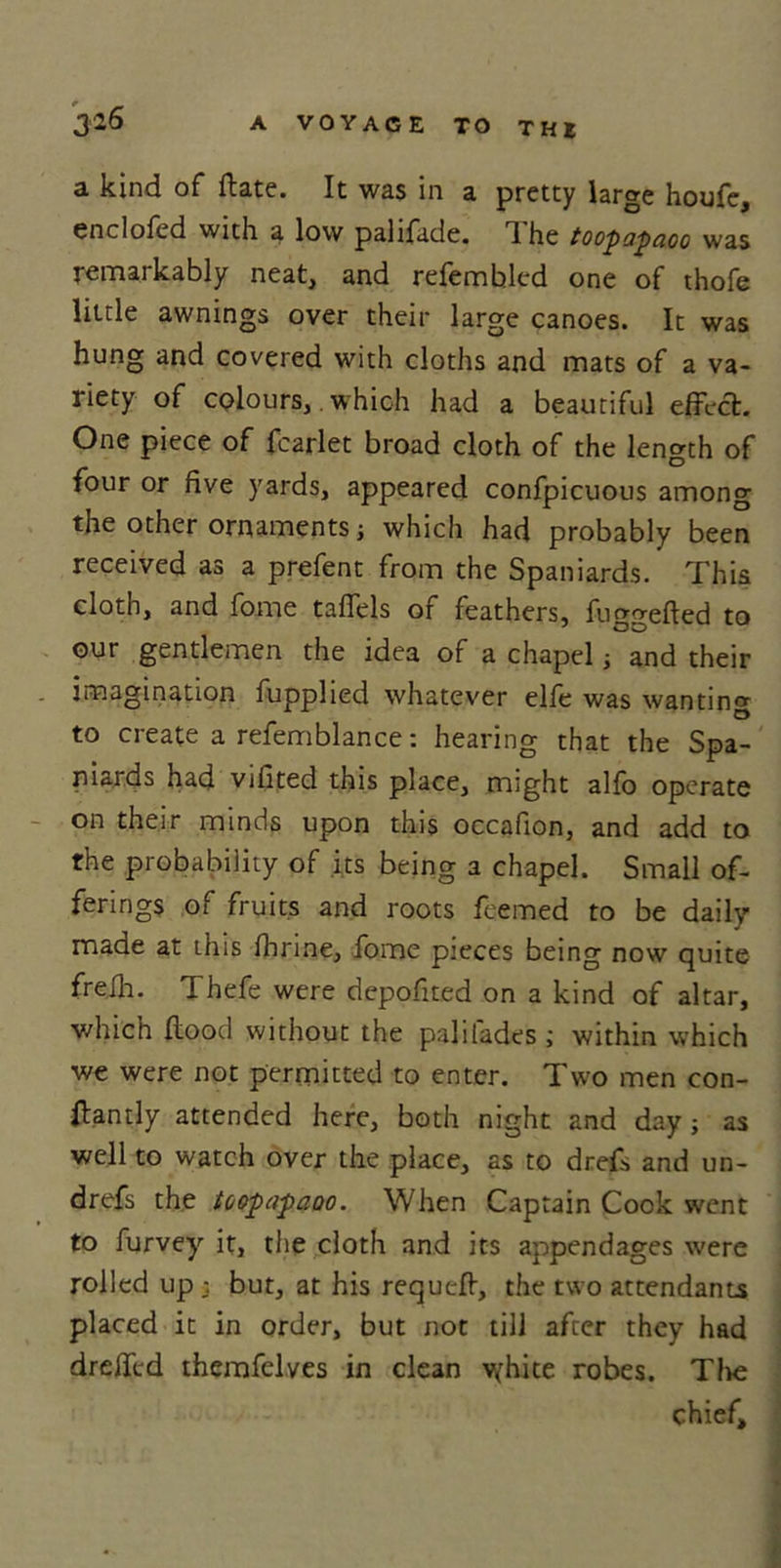 a kind of Hate. It was in a pretty large houfe, enclofcd with a low palifade. 1 he toopapdoo was remarkably neat, and refembled one of thofe little awnings over their large canoes. It was hung and covered with cloths and mats of a va- riety of colours, which had a beautiful effect. One piece of fcarlet broad cloth of the length of four or five yards, appeared confpicuous among the other ornaments; which had probably been received as a prefent from the Spaniards. This cloth, and fome taffels of feathers, fuggefled to our gentlemen the idea of a chapel j and their imagination fupplied whatever elfe was wanting to create a refemblance: hearing that the Spa- niards had vifited this place, might alfo operate on their minds upon this occafion, and add to the probability of its being a chapel. Small of- ferings of fruits and roots feemed to be daily- made at this fhrine, fome pieces being now quite frefh. Thefe were depofited on a kind of altar, which flood without the palilades ; within which we were not permitted to enter. Two men con- stantly attended here, both night and day; as well to watch over the place, as to drefs and un- drefs the toopapaoo. When Captain Cook went to furvey it, the cloth and its appendages were rolled up but, at his requcfl, the two attendants placed it in order, but not till after they had dreffcd themfelves in clean vfhite robes. The chief.