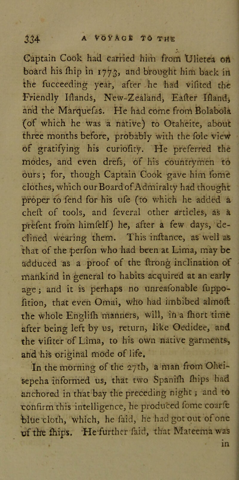 Captain Cook had carried him from TJlietea oft board his fhip in 1773, and brought him back in the fucceeding year, after he had vifited the Friendly Iflands, New-Zealand, Eafter Ifland, and the Marquefas. He had come from Bolabola (of which he was a native) to Otaheite, about three months before, probably with the foie view of gratifying his curiofity. He preferred the modes, and even drefs, of his countrymen to ours; for, though Captain Cook gave him fome clothes, which our Board of Admiralty had thought proper to fend for his ufe (to which he added a cheft of tools, and feveral other articles, as a prefent from himfelf) he, after a few days, de- clined wearing them. This inftance, as well as that of the perfon who had been at Lima, may be adduced as a proof of the ftrong inclination of mankind in general to habits acquired at an early age; and it is perhaps no unreafonable fuppo- fition, that even Omai, who had imbibed almoft the whole Englifh manners, will, in a £hort time after being left by us, return, like Oedidee, and the vifiter of Lima, to his own native garments, and his original mode of life. In the morning of the 27th, a man from Ohei- fcepeha informed us, that two Spanifh fhips had anchored in that bay the preceding night; and to confirm this intelligence, he produced fome coarfe blue cloth, which, he faid, he had got out of one of the fhips. -He-furthcr faid, that Mateema was . in