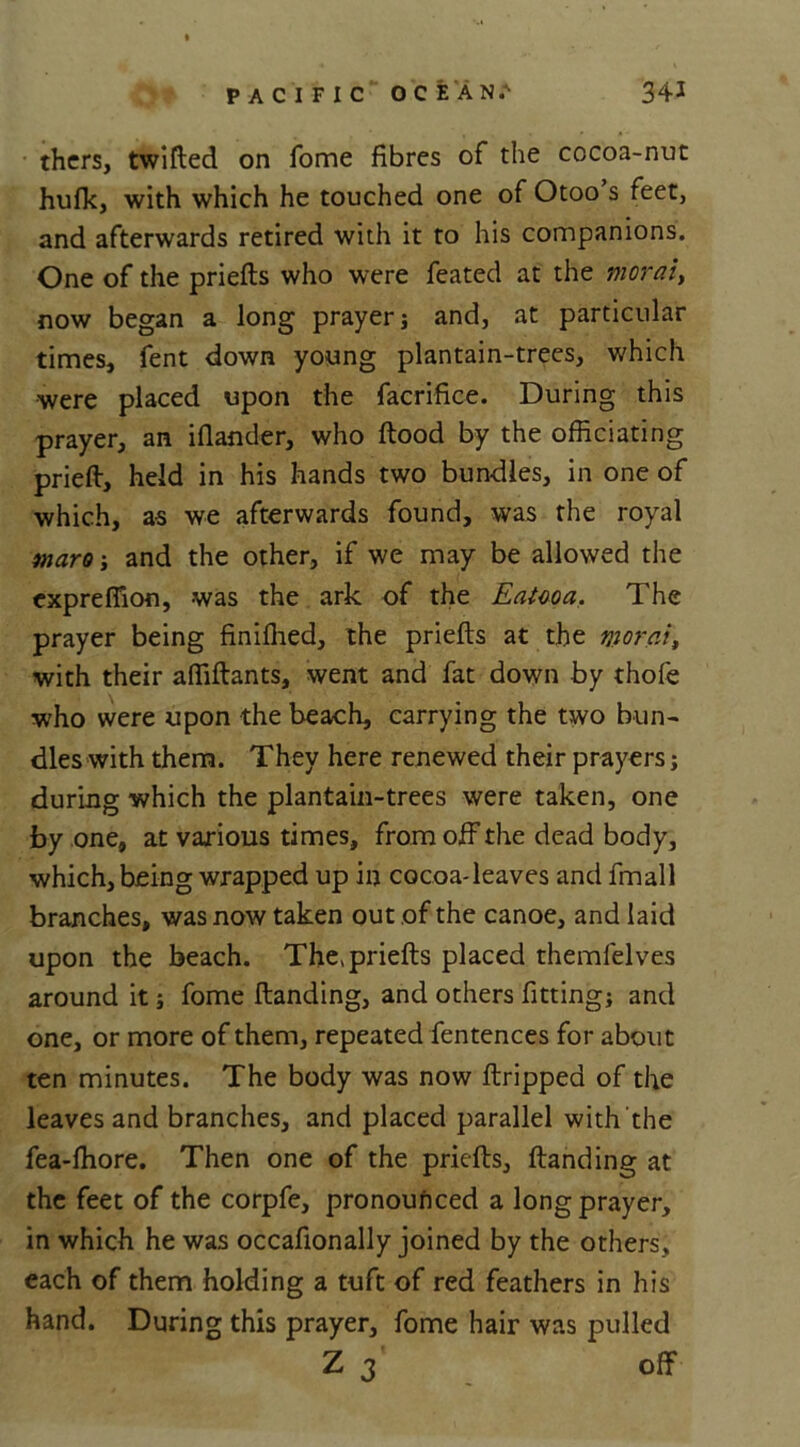 thers, twifted on fome fibres of the cocoa-nut hufk, with which he touched one of Otoo s feet, and afterwards retired with it to his companions. One of the priefts who were feated at the morai> now began a long prayer; and, at particular times, fent down young plantain-trees, which were placed upon the facrifice. During this prayer, an iflander, who ftood by the officiating prieft, held in his hands two bundles, in one of which, as we afterwards found, was the royal maro-, and the other, if we may be allowed the cxprefiion, was the ark of the Eatcoa. The prayer being finiflied, the priefts at the morai, with their affiftants, went and fat down by thole who were upon the beach, carrying the two bun- dles with them. They here renewed their prayers; during which the plantain-trees were taken, one by one, at various times, from off the dead body, which, being wrapped up in cocoa-leaves and fmall branches, was now taken out of the canoe, and laid upon the beach. The* priefts placed themfelves around it; fome ftanding, and others fitting; and one, or more of them, repeated fentences for about ten minutes. The body was now ftripped of the leaves and branches, and placed parallel with the fea-fhore. Then one of the priefts, ftanding at the feet of the corpfe, pronounced a long prayer, in which he was occafionally joined by the others, each of them holding a tuft of red feathers in his hand. During this prayer, fome hair was pulled