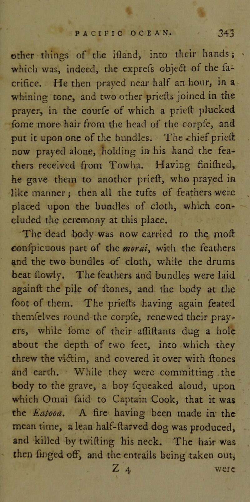 other things of the ifland, into their hands; » which was, indeed, the exprefs objedt of the fa- crifice. He then prayed near half an hour, in a whining tone, and two other priefts joined in the prayer, in the courfe of which a prieft plucked fome more hair from the head of the corpfe, and put it upon one of the bundles. The chief prieft now prayed alone, holding in his hand the fea- thers received from Towha. Having finifhed, he gave them to another prieft, who prayed in like manner; then all the tufts of feathers were placed upon the bundles of cloth, which con- cluded the ceremony at this place. The dead body was now carried to the moft eonfpicuous part of the moral, with the feathers and the two bundles of cloth, while the drums beat (lowly. The feathers and bundles were laid againft the pile of ftones, and the body at the foot of them. The priefts having again feated themfelves round the corpfe, renewed their pray*- ers, while fome of their afliftants dug a hole about the depth of two feet, into which they threw the vidtim, and covered it over with ftones and earth. While they were committing the body to the grave, a boy fqueaked aloud, upon which Omai faid to Captain Cook, that it was the Eatooa. A fire having been made in the mean time, a lean half-ftarved dog was produced, and killed by twifting his neck. The hair was then finged off, and the entrails being taken out, Z 4 were