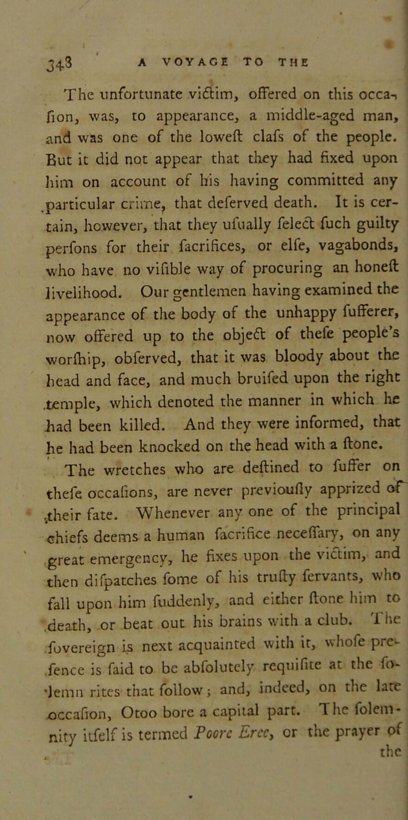 The unfortunate vidtim, offered on this occa-> fion, was, to appearance, a middle-aged man, and was one of the loweft clafs of the people. But it did not appear that they had fixed upon him on account of his having committed any .particular crime, that deferved death. It is cer- tain, however, that they ufually felect fuch guilty perfons for their facrifices, or elfe, vagabonds, who have no vifible way of procuring an honeft livelihood. Our gentlemen having examined the appearance of the body of the unhappy fufferer, now offered up to the objedt of thefe people s worfhip, obferved, that it was bloody about the head and face, and much bruifed upon the right .temple, which denoted the manner in which he Bad been killed. And they were informed, that he had been knocked on the head with a ftone. The wretches who are deftined to fuffer on thefe occafions, are never previoufly apprized oT ..their fate. Whenever any one of the principal chiefs deems a human facrifice neceffary, on any great emergency, he fixes upon the victim, and then difpatches fome of his trufly fervants, who fall upon him fuddenly, and either ftone him to death, or beat out his brains with a club. T he fovereign is next acquainted with it, whofe pre- fence is faid to be abfolutcly requifite at the fo- ■Jemn rites that follow; and, indeed, on the late occafion, Otoo bore a capital part. The folem* nity itfelf is termed Poore Erecy or the prayer of