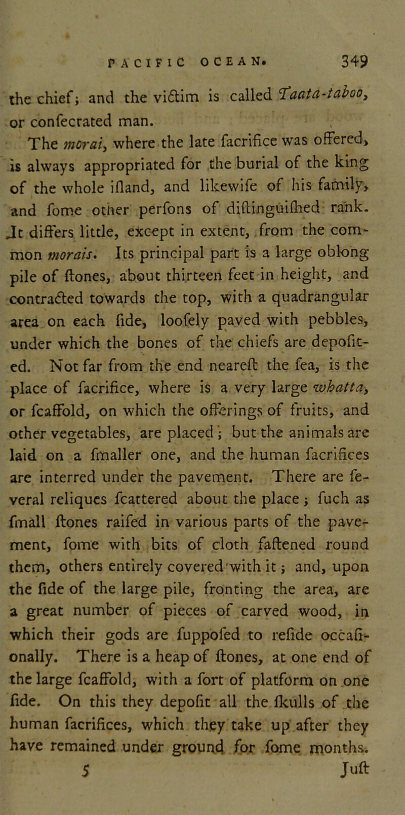 the chief} and the viCtim is called 'T'aata-taboo, or confecrated man. The morai, where the late facrifice was offered, is always appropriated for the burial of the king of the whole ifiand, and likewife of his family, and fome other perfons of diftinguifhed rank. Jt differs little, except in extent, from the com- mon morals. Its principal part is a large oblong pile of (tones, about thirteen feet in height, and contracted towards the top, with a quadrangular area on each fide, loofely paved with pebbles, under which the bones of the chiefs are depofit- ed. Not far from the end neareft the fea, is the place of facrifice, where is a very large whatta> or fcaffold, on which the offerings of fruits, and other vegetables, are placed ; but the animals are laid on a fmaller one, and the human facrifices are interred under the pavement. There are fe- veral reliques fcattered about the place ; fuch as fmall (tones raifed in various parts of the pave- ment, fome with bits of cloth fattened round them, others entirely covered with it} and, upon the fide of the large pile, fronting the area, are a great number of pieces of carved wood, in which their gods are fuppofed to refide occafi- onally. There is a heap of (tones, at one end of the large fcaffold, with a fort of platform on one fide. On this they depofit all the (kulls of the human facrifices, which they take up after they have remained under ground for fome months. 5 Juft