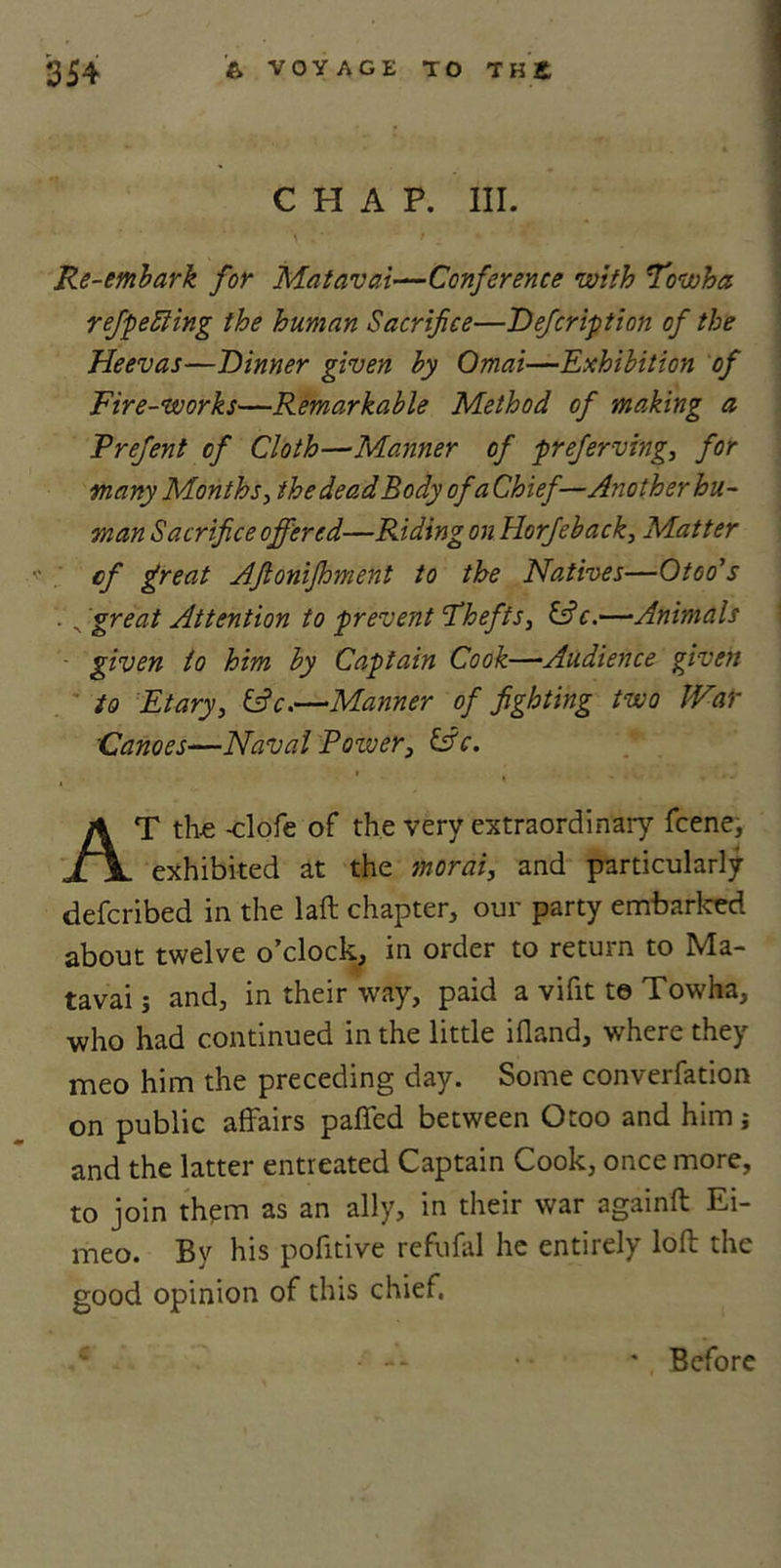CHAP. III. \ . ‘ f . • * K Re-embark for Matavai—Conference with Towha refpeSling the human Sacrifice—Defcription of the Heevas—Dinner given by Omai—Exhibition of Fire-works—Remarkable Method of making a Frefent of Cloth—Manner of preferving, for many Months, the dead Body of a Chief—-Another hu- man Sacrifice offered—Riding on Horfieback, Matter cf great Afionijhment to the Natives—Otoo's , great Attention to prevent Thefts, c.—Animals given to him by Captain Cook—•Audience given to Etary, &amp;c.—Manner of fighting two JVar Canoes—Naval Power, &amp;c. » ( . , v. . ,, AT the -clofe of the very extraordinary fcene, exhibited at the morai, and particularly defcribed in the laft chapter, our party embarked about twelve o’clock, in order to return to Ma- tavai j and, in their way, paid a vifit te Towha, ■who had continued in the little ifland, where they meo him the preceding day. Some converfation on public affairs paffed between Otoo and him and the latter entreated Captain Cook, once more, to join them as an ally, in their war againft Ei- meo. By his pofitive refufal he entirely loft the good opinion of this chief. ' Before