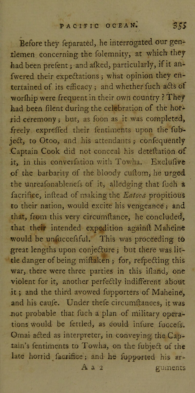 PACIFIC OCEAN.' 3 5S Before they feparated, he interrogated our gen- tlemen concerning the folemnity, at which they had been prefent; and alked, particularly, if it an- fwered their expectations ; what opinion they en- tertained of its efficacy; and whether fuch a£ts of worfhip were frequent in their own country ? They had been filent during the celebration of the hor- rid ceremony; but, as foon as it was completed, freely expreffed their fentiments upon the fub- je£t, to Otoo, and his attendants; confequently .Captain Cook did not conceal his deteftation of it, in this converfation with Towha. Exclufive of the barbarity of the bloody cuftom, he urged the unreafonablenefs of it, alledging that fuch a facrifice, inftead of making the Eatooa propitious to their nation, would excite his vengeance; and that, from this very circumftance, he concluded, that their intended expedition againft Maheine would be unfuccefsful. This was proceeding to great lengths upon conjecture; but there was lit- tle danger of being miftaken ; for, refpeCting this war, there were three parties in this ifland, one violent for it, another perfectly indifferent about it; and the third avowed fupporters of Maheine, and his caufe. Under thefe circumftances, it was .not probable that fuch a plan of military opera- tions would be fettled, as could infure fuccefs. Omai acted as interpreter, in conveying the Cap- tain’s fentiments to Towha, on the fubject of the late horrid facrifice; and he fupported his ar- A a 2 guments