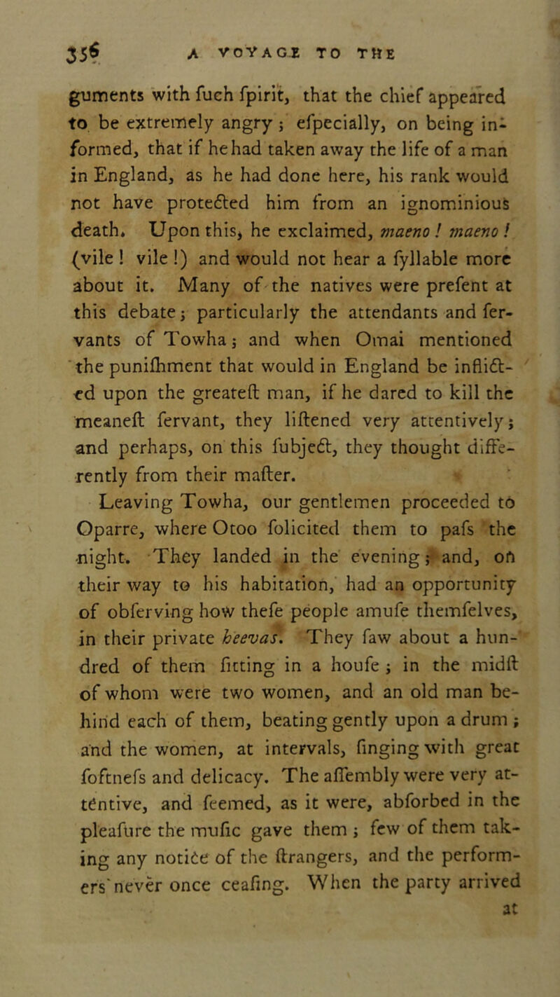 guments with fuch fpirit, that the chief appeared to be extremely angry; efpecially, on being in- formed, that if he had taken away the life of a man in England, as he had done here, his rank would not have protected him from an ignominious death. Upon this, he exclaimed, maeno ! maeno ! (vile ! vile !) and would not hear a fyllable more about it. Many of the natives were prefent at this debatej particularly the attendants and fer- vants ofTowha} and when Omai mentioned the punifhment that would in England be inflict- ed upon the greateft man, if he dared to kill the meaneft fervant, they liftened very attentively; and perhaps, on this fubjedt, they thought diffe- rently from their matter. Leaving Towha, our gentlemen proceeded to Oparre, where Otoo folicited them to pafs the ■night. They landed in the evening; and, oil their way to his habitation, had an opportunity of obferving how thefe people amufe themfelves, in their private heevas. They faw about a hun- dred of them fitting in a houfe ; in the midft of whom were two women, and an old man be- hind each of them, beating gently upon a drum ; and the women, at intervals. Tinging with great foftnefs and delicacy. The affembly were very at- tentive, and feemed, as it were, abforbed in the pleafure the mufic gave them ; few of them tak- ing any notide of the ftrangers, and the perform- ers'never once ceafing. When the party arrived at