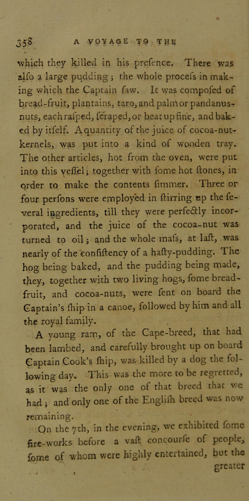 which they killed -in his prefence. There was alfo a large pudding ; the whole procefs in mak- ing which the Captain faw. It was compofed of bread-fruit, plantains, taro, and palnior pandanus- nuts, eachrafped, fcraped,or beat up fine, and bak- ed by itfelf. Aquantity of the juice of cocoa-nut- kernels, was put into a kind of wooden tray. The other articles, hot from the oven, were put into this yeflelj together with fome hot flones, in order to make the contents fimmer. Three or four perfons were employed in ftirring up the fe- veral ingredients, till they were perfectly incor- porated, and the juice of the cocoa-nut was turned to oil; and the whole mais, at laft, was nearly of the eonfiftency of a hafty-pudding. The hog being baked, and the pudding being made, they, together with two living hogs, fome bread- fruit, and cocoa-nuts, were fent on board the Captain’s (hip in a canoe, followed by him and all the royal family. A young ram, of the Cape-breed, that had been lambed, and carefully brought up on board Captain Cook’s fhip, was killed by a dog the fol- lowing day. This was the more to be regretted, as it was the only one of that breed that we had ; and only one of the Englilh breed was now remaining. On the 7th, in the evening, we exhibited fome fire-works before a vaft concourfe of people, fome of whom were highly entertained, but the greater