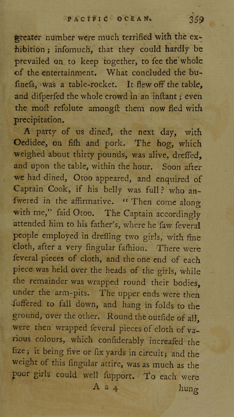 greater number were much terrified with the ex- hibition ; infomuch, that they could hardly be prevailed on to keep together, to fee the whole of the entertainment. What concluded the bu- finefs, was a table-rocket. It flew off the table, and difperfed the whole crowd in an inftant; even the moft refolute amongft them now fled with precipitation. A party of us dined, the next day, with Oedidee, on fifh and pork. The hog, which weighed about thirty pounds, was alive, drefied, and upon the table, within the hour. Soon after we had dined, Otoo appeared, and enquired of Captain Cook, if his belly was full ? who an- fwered in the affirmative. <c Then come along with me,” faid Otoo. The Captain accordingly attended him to his father’s, where he faw feveral people employed in dreffing two girls, with fine cloth, after a very Angular faffiion. There were feveral pieces of cloth, and the one end of each piece was held over the heads of the girls, while the remainder was wrapped round their bodies, under the arm-pits. The upper ends were then •fuffered to fall down, and hang in folds to the ground, over the other. Round the outfide of all, were then wrapped feveral pieces of cloth of va- rious colours, which confiderably increafed the fizej it being five or fix yards in circuitj and the weight of this fingular attire, was as much as the poor girls could well fupport. To each were A a 4 hung