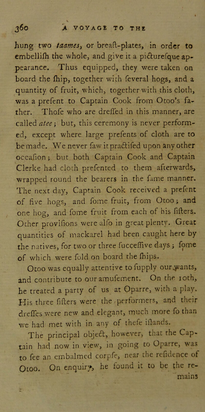 hung two taames, or bread-plates, in order to embellifh the whole, and give it a picturefque ap- pearance. Thus equipped, they were taken on board the fhip, together with feveral hogs, and a quantity of fruit, which, together with this cloth, was a prefent to Captain Cook from Otoo’s fa- ther. Thofe who are dreffed in this manner, are called atee •, but, this ceremony is never perform- ed, except where large prefents of cloth are to be made. We never faw itpradlifed upon any other occafion; but both Captain Cook and Captain Clerke had cloth prefented to them afterwards, wrapped round the bearers in the fame manner. The next day. Captain Cook received a prefent of five hogs, and fome fruit, from Otoo; and one hog, and fome fruit from each of his filters. Ocher provifions were alfo in great plenty. Great quantities of mackarel had been caught here by the natives, for two or three fuccefiive days; fome of which were fold on board the fhips. Otoo was equally attentive to fupply our^ants, and contribute to our amufement. On the 10th, he treated a party of us at Oparre, with a play. His three filters were the,performers, and their drefifes wore new and elegant, much more fo than v/e had met with in any of thefe iflant.s. The principal object, however, that the Cap- tain had now in view, in going to Oparre, was to fee an embalmed corpfe, near the refidence of Otoo. On enquiry, he found it to be the re- mains