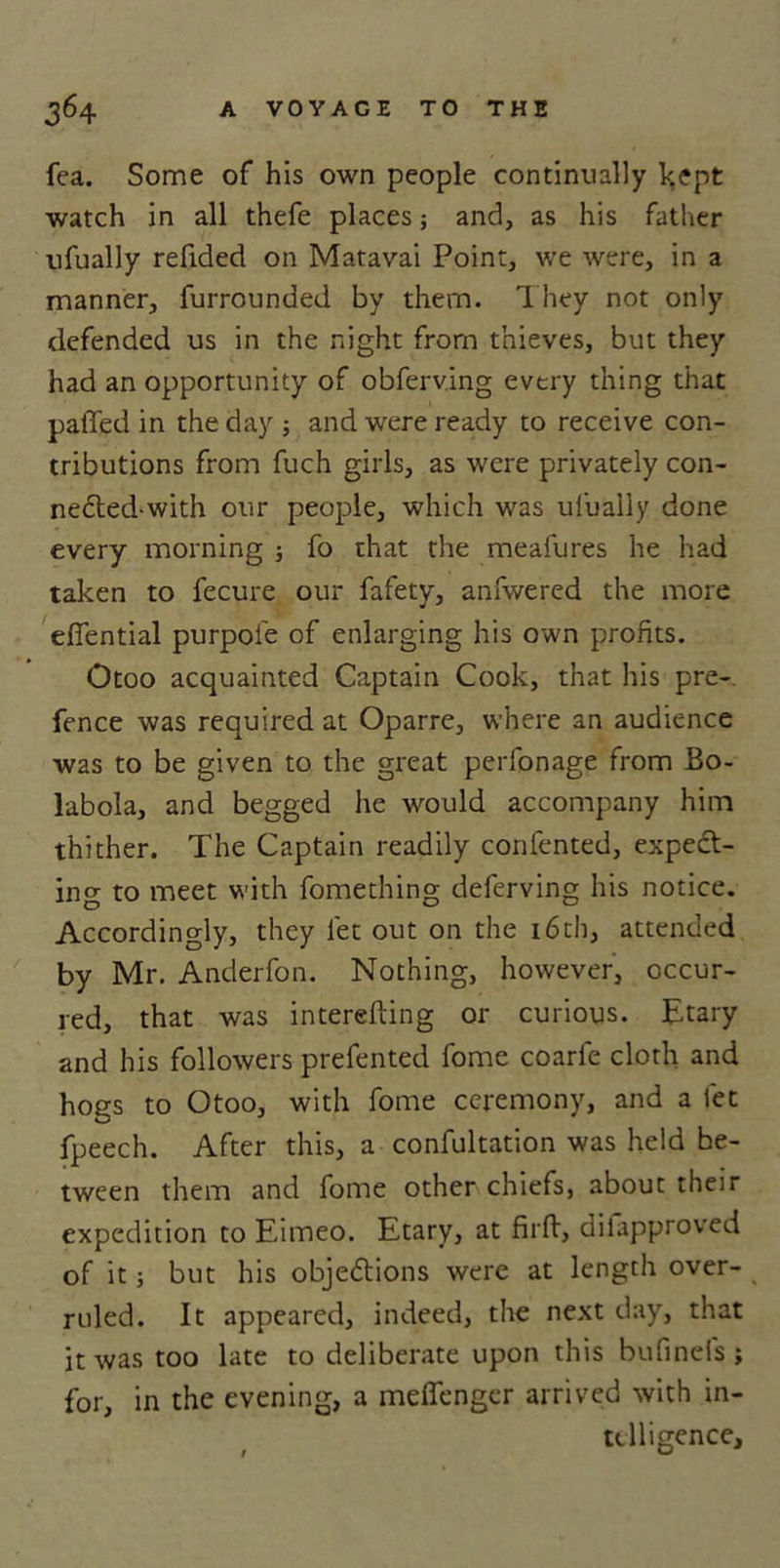 fca. Some of his own people continually kept watch in all thefe places; and, as his father ufually refided on Matavai Point, we were, in a manner, furrounded by them. They not only defended us in the night from thieves, but they had an opportunity of obferving every thing that palled in the day ; and were ready to receive con- tributions from fuch girls, as were privately con- necled-with our people, which was ufually done every morning ; fo that the meafures he had taken to fecure our fafety, anfwered the more efiential purpoi'e of enlarging his own profits. Otoo acquainted Captain Cook, that his pre- fence was required at Oparre, where an audience was to be given to the great perfonage from Bo- labola, and begged he would accompany him thither. The Captain readily confented, expect- ing to meet with fomething deferving his notice. Accordingly, they let out on the 16th, attended by Mr. Anderfon. Nothing, however, occur- red, that was interelting or curious, Etary and his followers prefented fome coarle cloth and hogs to Otoo, with fome ceremony, and a let fpeech. After this, a confultation was held be- tween them and fome other chiefs, about their expedition to Eimeo. Etary, at firft, dilapproved of it; but his objections were at length over- ruled. It appeared, indeed, the next day, that it was too late to deliberate upon this bufinels; for, in the evening, a melfenger arrived with in- telligence.