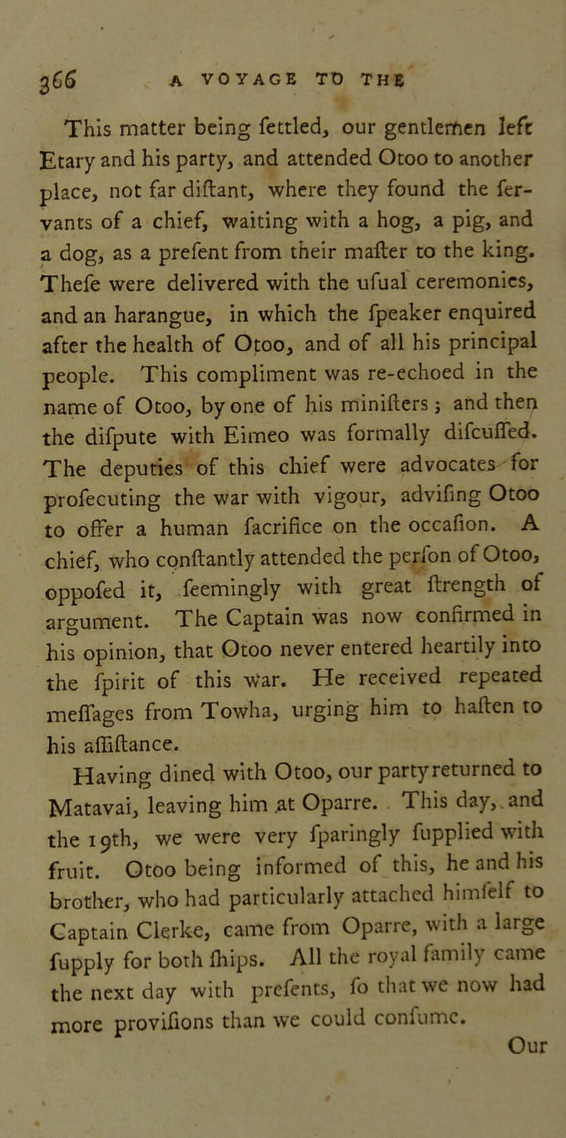 This matter being fettled, our gentlemen left Etary and his party, and attended Otoo to another place, not far diflant, where they found the fer- vants of a chief, waiting with a hog, a pig, and a dog, as a prefent from their mailer to the king. Thefe were delivered with the ufual ceremonies, and an harangue, in which the fpeaker enquired after the health of Otoo, and of all his principal people. This compliment was re-echoed in the name of Otoo, by one of his minifters; and then the difpute with Eimeo was formally difcuifed. The deputies of this chief were advocates for profecuting the war with vigour, advifing Otoo to offer a human facrifice on the occafion. A chief, who conftantly attended the perfon of Otoo, oppofed it, feemingly with great ilrength of argument. The Captain was now confirmed in his opinion, that Otoo never entered heartily into the fpirit of this war. He received repeated meffages from Towha, urging him to halien to his affiflance. Having dined with Otoo, our partyreturned to Matavai, leaving him .at Oparre. This day, , and the 19th, we were very fparingly fupplied with fruit. Otoo being informed of this, he and his brother, who had particularly attached himfelf to Captain Clerke, came from Oparre, with a large fupply for both Ihips. All the royal family came the next day with prcfents, fo that we now had more provifions than we could confumc. Our