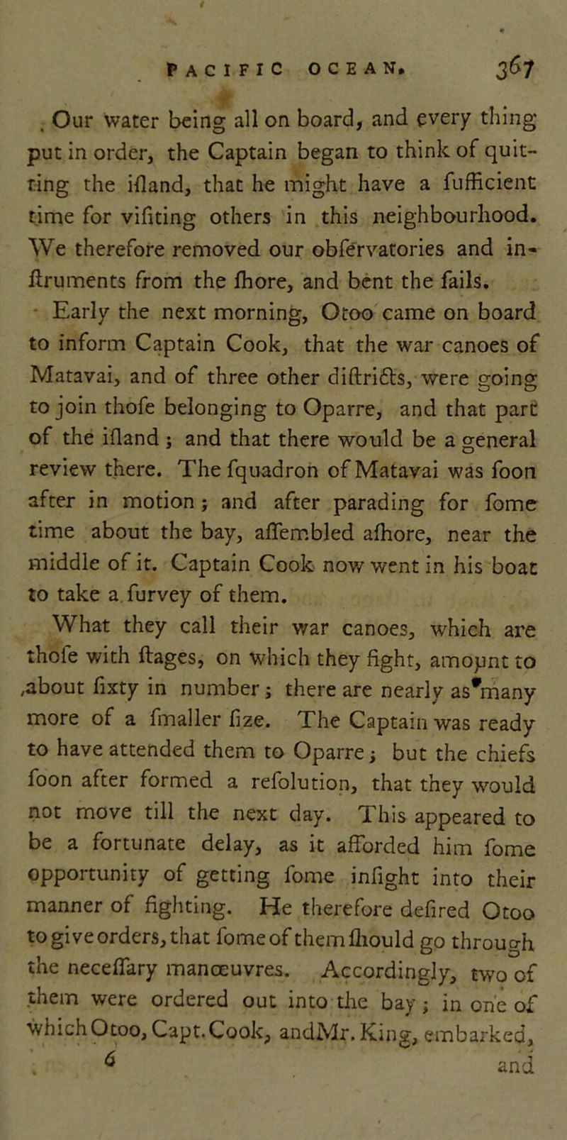 i pacific ocean. 367 . Our water being all on board, and every thing put in order, the Captain began to think of quit- ting the ifland, that he might have a fufficient time for vifiting others in this neighbourhood. We therefore removed our obfervatories and in- ftruments from the fhore, and bent the fails. Early the next morning, Otoo came on board to inform Captain Cook, that the war canoes of Matavai, and of three other diftrifls, were going to join thofe belonging to Oparre, and that part of the ifland ; and that there would be a general review there. Thefquadron of Matavai was foon after in motion ; and after parading for fome time about the bay, affembled afhore, near the middle of it. Captain Cook now went in his boat to take a furvey of them. What they call their war canoes, which are thofe with ftages, on which they fight, amopnt to ,about fixty in number; there are nearly asViany more of a fmaller fize. The Captain was ready to have attended them to Oparre; but the chiefs foon after formed a refolution, that they would not move till the next day. This appeared to be a fortunate delay, as it afforded him fome opportunity of getting fome infight into their manner of fighting. He therefore defired Otoo to give orders, that fome of themfliould go through the neceffary manoeuvres. Accordingly, two of them were ordered out into the bay; in one of whichOtoo, Capt.Cook, andMr.King, embarked, &amp; and