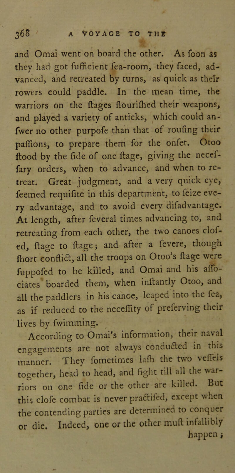 and Omai went on board the other. As foon as they had got fufficient fea-room, they faced, ad- vanced, and retreated by turns, as quick as their rowers could paddle. In the mean time, the warriors on the ftages flourifhed their weapons, and played a variety of anticks, which could an- fwer no other purpofe than that of roufing their paflions, to prepare them for the onfer. Otoo flood by the fide of one ftage, giving the necef- fary orders, when to advance, and when to re- treat. Great judgment, and a very quick eye, feemed requifite in this department, to feize eve- ry advantage, and to avoid every difadvantage. At length, after feveral times advancing to, and retreating from each other, the two canoes clof- ed, ftage to ftage j and after a fevere, though fhort conflict, all the troops on Otoo’s ftage were fuppofed to be killed, and Omai and his aflo- ciates boarded them, when inftantly Otoo, and all the paddlers in his cance, leaped into the lea, as if reduced to the neceffity of preferving their lives by fwimming. According to Omai’s information, their naval engagements are not always conducted in this manner. They fometimes lafh the two vefiels together, head to head, and fight till all the war- riors on one fide or the other are killed. But this clofe combat is never pradliied, except when the contending parties are determined to conquer or die. Indeed, one or the other mull infallibly happen