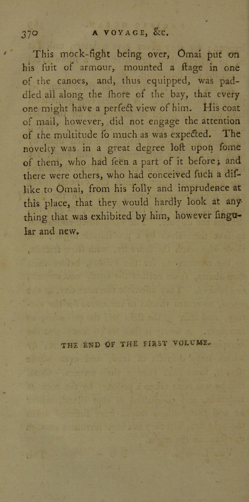 A VOYAGE, &C. 37° This mock-fight being over, Omai put on his fuit of armour, mounted a flage in one of the canoes, and, thus equipped, was pad- died all along the fhore of the bay, that every one might have a perfedt view of him. His coat of mail, however, did not engage the attention of the multitude fo much as was expedted. The novelty was in a great degree loft upon fome of them, who had feen a part of it before;, and there were others, who had conceived fuch a dif- like to Omai, from his folly and imprudence at this place, that they would hardly look at any- thing that was exhibited by him, however Angu- lar and new. THE END OF THE FIRST VOLUME.