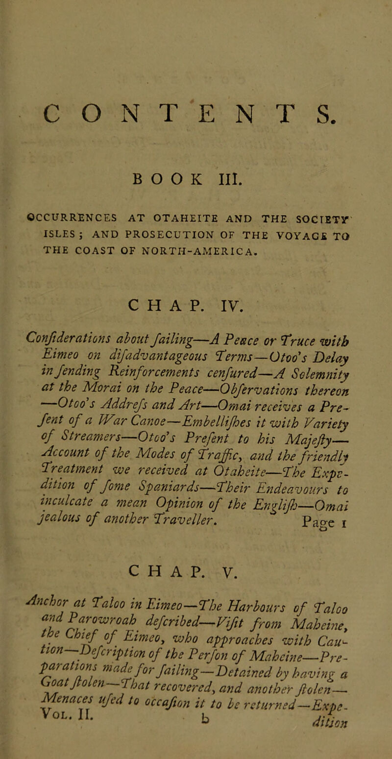 CONTENTS. BOOK III. OCCURRENCES AT OTAHEITE AND THE SOCIETY ISLES; AND PROSECUTION OF THE VOYAGE TO THE COAST OF NORTH-AMERICA. CHAP. IV. Confiderations about Jailing—A Peace or Truce with Eimeo on dijadvantageous Terms—Otoo's Delay in/ending Reinjor cements cenJured—A Solemnity at the Morai on the Peace—Qbjervations thereon Otoo s Addrejs and Art—Ornai receives a Pre- Sent °f u IVar Canoe—Embellifhes it with Variety oj Streamers—Otoo's Prejent to his Majefty— Account oj the Modes oj Traffic, and the Jriendly Treatment we received at Otaheite—The Expe- dition oj Jome Spaniards—Their Endeavours to inculcate a mean Opinion oj the Engliflj—Omni jealous oj another Traveller. Page i CHAP. y. Anchor at Taloo in Eimeo—The Harbours oj Taloo wParowroah deJcribed—ViSit from Mabeine, ttoe Chief oj Eimeo, who approaches with Cau- tion—Dejcr ip tion oj the Perjon oj Mahcine—Pre- para ions made Jor Jailing—Detained by having a oa Jo en—That recovered, and another ftolen— Menaces ujed to occajion it to be returned—Expo- You11 b mL