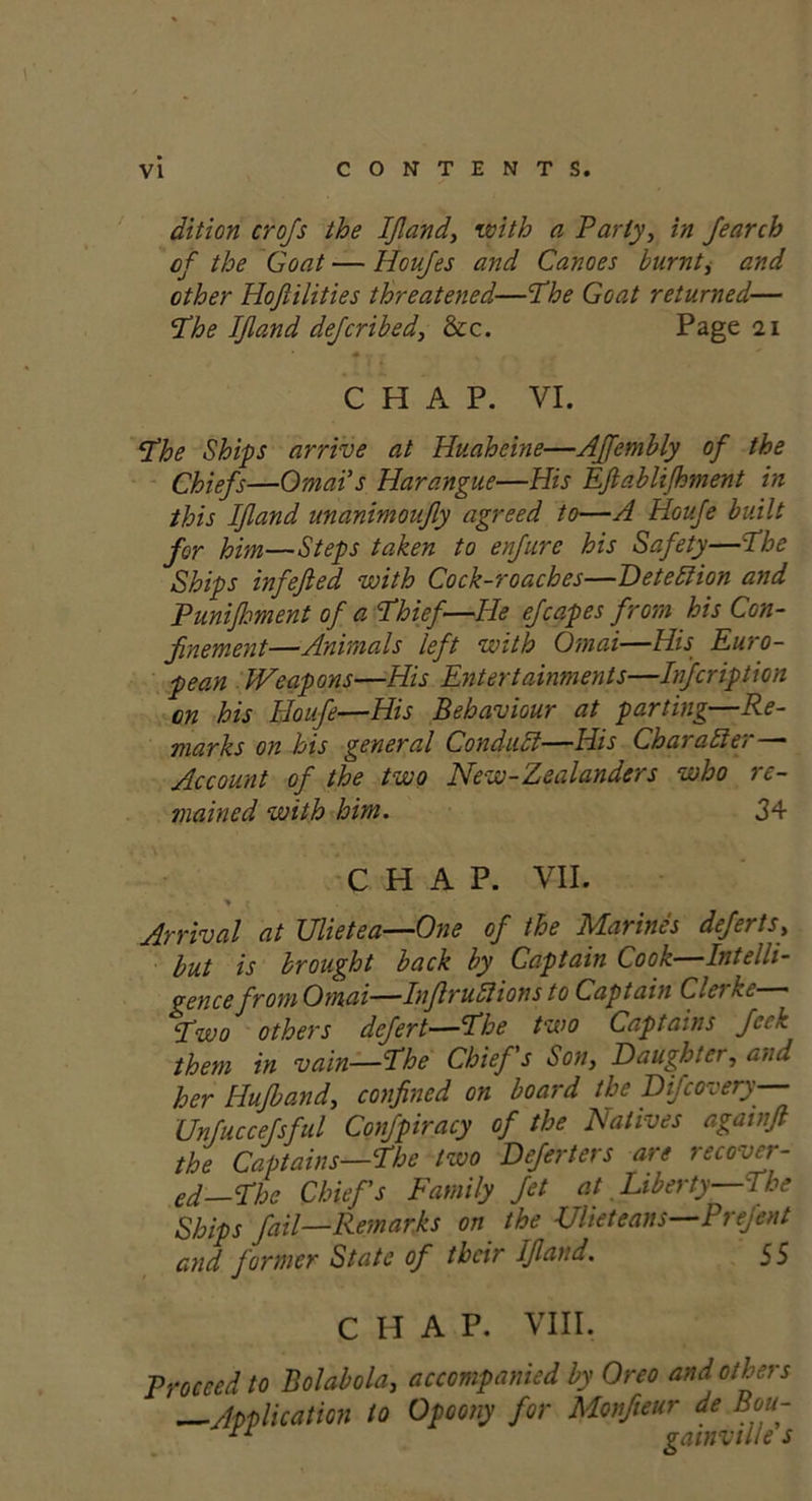 dition crofs the If and, with a Party, in fearch of the Goat — Houfes and Canoes burnt, and other Hojiilities threatened—The Goat returned— The IJland defcribed, &c. Page 21 CHAP. VI. Phe Ships arrive at Huaheine—AJJembly of the Chiefs—Omai s Harangue—His Efablijhment in this If and unanimoufy agreed to—A Houfe built for him—Steps taken to enfure his Safety—The Ships infefied with Cock-roaches—DetelHon and Punijhment of a Phief—IIe efcapes from his Con- finement—Animals left with Omai—His Euro- pean Weapons—His Entertainments—Infcription on his Houfe—His Behaviour at parting—Re- marks on his general Conduit—His Char alter— Account of the two New-Zealandcrs who re- mained with him. 34 CHAP. VII. ■% r . , Arrival at Ulietea—One of the Marines deferts, but is brought back by Captain Cook—Intelli- gence from Omai—Infruli ions to Captain Clei ke Pwo others defert—The two Captains Jci k them in vain—Phe Chiefs Son, Daughter, and her Hujband, confined on board the Difcovery— Unfuccefsful Confpiracy of the Natives agatnf the Captains—The two Deferters are recover- ed—The Chiefs Family Jet at Liberty—The Ships fail—Remarks on the Ulieteans—Prejent and former State of their If and. 55 CHAP. VIII. Proceed to Bolabola, accompanied by Oreo and others —Application to Opoony for Monfieur de Bott- * o