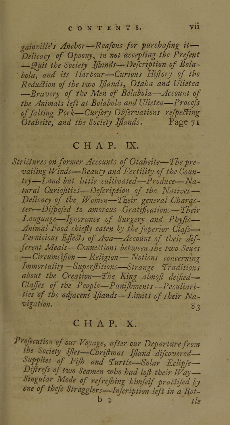 gainvilles Anchor—Reafons for pur chafing it— Delicacy of Opoony, in not accepting the Prefent —Quit the Society Ifands—Defcription of Bola- bola, and its Harbour—Curious Hiftory of the Reduction of the two Ifands, Otaha and Ulietea —Bravery of the Men of Bolabola—Account of the Animals left at Bolabola and Ulietea—Procefs of falting Pork—Curfory Obfervations refpefiting Otaheite} and the Society Ifands. Page 71 CHAP. IX. Strictures on former Accounts of Otaheite—The pre- vailing Winds—Beauty and Fertility of the Coun- try—Land but little cultivated—Produce—Na- tural Curiofities—Defcription of the Natives— Delicacy of the Women—I'heir general Charac- ter—Difpofed to amorous Gratifications—Their Language—Ignorance of Surgery and Phyfic— Animal Food chiefly eaten by the fuperior Clafs— Pernicious Effects of Ava—Account of their dif- ferent Meals—Connexions between the two Sexes — Circumcifon — Religion — Notions concerning Immortality — Superflitions—Strange Traditions about the Creation—The King almoft deified— Clajfes of the People—Punifhments—Peculiari- ties of the adjacent Ifands—Limits of their Na- vigation. g o CHAP. X. Profecution of our Voyage, after our Departure from the Society Ifies—Chrifimas Ifiand difcovered— Supplies of Fifh and Turtle—Solar Eclipfe— Diftrefs of two Seamen who had loft their Way—■ Singular Mode of refrefhing himjelf pr a Fifed by one of thefe Stragglers—Infcriplion left in a Rot- b 2 tie