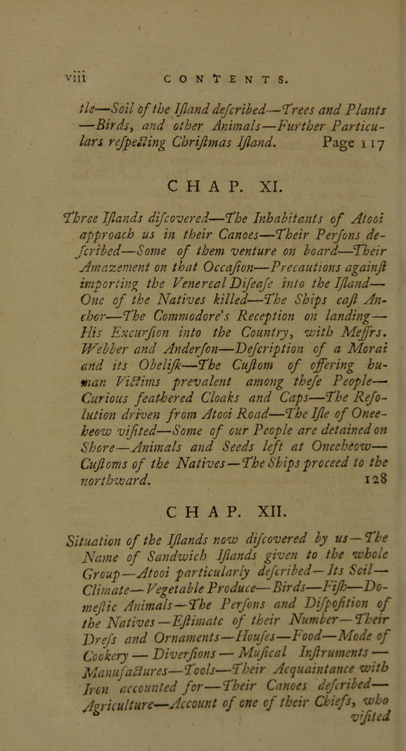 tie—Soil of the IJland deferihed—'Trees and Plants —Birds, and other Animals—Further Particu- lars refp citing Chriftmas IJland. Page 117 CHAP. XL Three Ifands difeovered—The Inhabitants of Atooi approach us in their Canoes—Their Perfons de- Jcribed—Some of them venture on board—Their Amazement on that Occafion—Precautions againfi importing the Venereal Difeafe into the IJland— One of the Natives killed—The Ships cafi An- chor—The Commodore's Reception on landing— His Excurfion into the Country, with Meffrs. Webber and Anderjon—Dejcription of a Moral and its Obelifk—The Cujlom of offering hu- man Vi Slims prevalent among thefe People— Curious feathered Cloaks and Caps—The Refo- lution driven from Atooi Road—The IJle of Onee- heow vifited—Some of our People are detained on Shore—Animals and Seeds left at Oneeheow— Cuftoms of the Natives —The Ships proceed to the northward. 128 CHAP. XII. Situation of the IJlands now difeovered by us—The Name of Sandwich IJlands given to the whole Group—Atooi particularly deferibed— Its Soil— Climate— Vegetable Produce—Birds—lift—Do- rn ejlic Animals—The Perfons and Difpofition of the Natives —Eflimatc of their Number—Their Drefs and Ornaments—Houfes—Food—Mode of Cookery — Diverftons — Mufical Injlruments — Manufactures—Tools—Their Acquaintance with Iron accounted for—Their Canoes deferibed— Agriculture—Account of one of their Chiefs, who