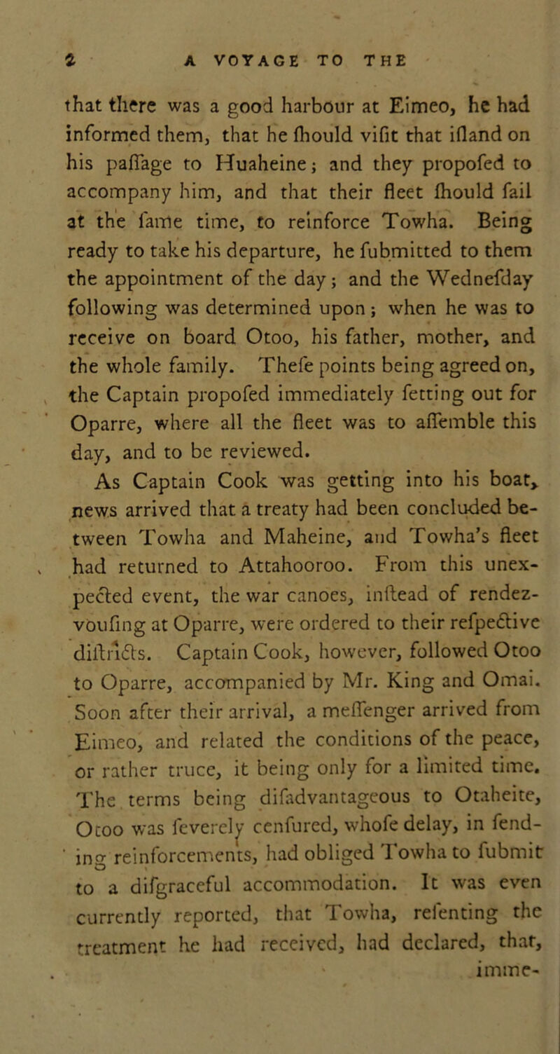 that there was a good harbour at Eimeo, he had informed them, that he fhould vifit that ifland on his pafiage to Huaheine; and they propofed to accompany him, and that their fleet Ihould fail at the lame time, to reinforce Towha. Being ready to take his departure, he fubmitted to them the appointment of the day; and the Wednefday following was determined upon ; when he was to receive on board Otoo, his father, mother, and the whole family. Thefe points being agreed on, the Captain propofed immediately fetting out for Oparre, where all the fleet was to afiemble this day, and to be reviewed. As Captain Cook was getting into his boat, news arrived that a treaty had been concluded be- tween Towha and Maheine, and Towha’s fleet had returned to Attahooroo. From this unex- pected event, the war canoes, inllead of rendez- voufing at Oparre, were ordered to their refpe&ive diltndts. Captain Cook, however, followed Otoo to Oparre, accompanied by Mr. King and Omai. Soon after their arrival, a meflenger arrived from Eimeo, and related the conditions of the peace, or rather truce, it being only for a limited time. The terms being difadvantageous to Otaheite, Otoo was feverelv cenfured, whofe delay, in fend- ing reinforcements, had obliged Towha to fubmit to a difgraceful accommodation. It was even currently reported, that Towha, refenting the treatment he had received, had declared, thar, imme-