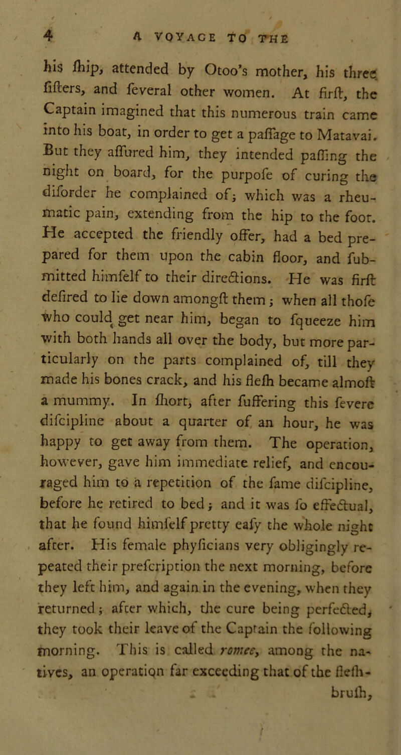 his Ihip, attended by Otoo’s mother, his three fiflers, and feveral other women. At firft, the Captain imagined that this numerous train came into his boat, in order to get a paffage to Matavai. But they affured him, they intended palling the night on board, for the purpofe of curing the diforder he complained of; which was a rheu- matic pain, extending from the hip to the foot. He accepted the friendly offer, had a bed pre- pared for them upon the cabin floor, and fub- mitted himfelf to their dire&ions. He was firft defired to lie down amongft them ; when all thofe tvho could get near him, began to fqueeze him with both hands all over the body, but more par- ticularly on the parts complained of, till they made his bones crack, and his flefh became almoft a mummy. In fhort, after fuffering this fevere difcipline about a quarter of an hour, he was happy to get away from them. The operation, however, gave him immediate relief, and encou- raged him to a repetition of the fame difcipline, before he retired to bed; and it was fo effectual, that he found himfelf pretty eafy the whole night after. His female phyficians very obligingly re- peated their prefcription the next morning, before they left him, and again in the evening, when they returned; afcer which, the cure being perfected, they took their leave of the Captain the following morning. This is called romee, among the na- tives, an operation far exceeding that of the flelh- * brulh,