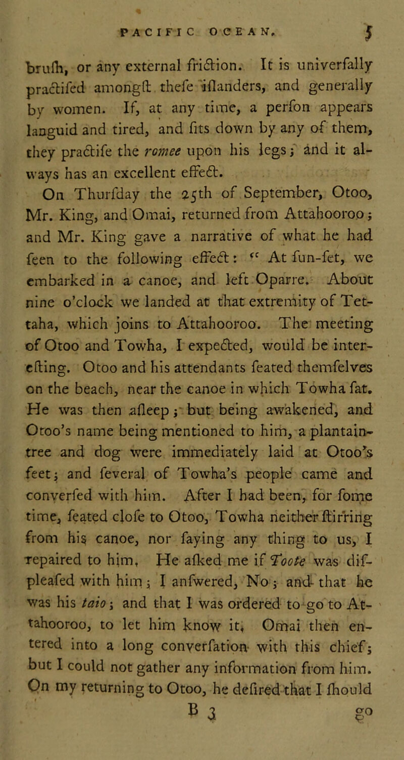 brufh, or any external fridtion. It is univerfally practifed amongft thefe iflanders, and generally by women. If, at any time, a perfon appears languid and tired, and fits down by any of them, they pra&ife the romee upon his legs; and it al- ways has an excellent effeft. On Thurfday the 25th of September, Otoo, Mr. King, and Omai, returned from Attahooroo; and Mr. King gave a narrative of what he had feen to the following efFe£t: <c At fun-fet, we embarked in a canoe, and left Oparre. About nine o’clock we landed at that extremity of Tet- taha, which joins to Attahooroo. The meeting of Otoo and Towha, I expelled, would be inter- efting. Otoo and his attendants feated themfelves on the beach, near the canoe in which Towha fat. He was then afleep; but being awakened, and Otoo’s name being mentioned to him, a plantain- tree and dog were immediately laid at Otoo's feet; and feveral of Towha’s people came and converfed with him. After I had been, for fome time, feated clofe to Otoo, Towha neither ftirring from his canoe, nor faying any thing to us, I repaired to him, He afked me if Toote was dif- pleafed with him; I anfwered. No; and that he was his taio; and that I was ordered to go to At- tahooroo, to let him know it, Omai then en- tered into a long converfation with this chief; but I could not gather any information from him. On my returning to Otoo, he defired that I fhould b a £0