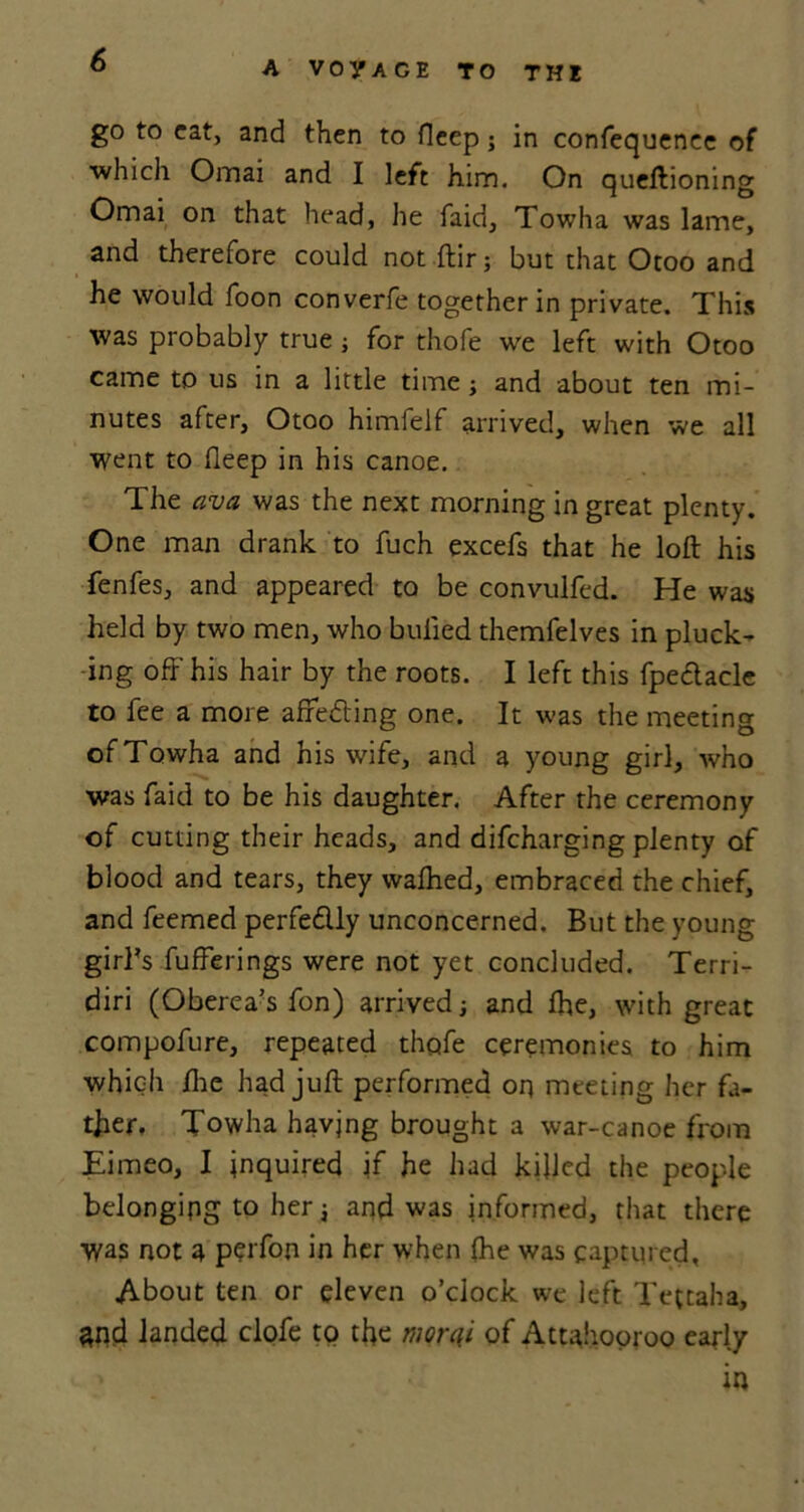 A VOyAGE TO THE go to cat, and then to deep; in confequenee of which Omai and I left him. On queftioning Omai on that head, he faid, Towha was lame, and therefore could not ftir; but that Otoo and he would foon converfe together in private. This was probably true; for thofe we left with Otoo came to us in a little time; and about ten mi- nutes after, Otoo himfelf arrived, when we all went to deep in his canoe. The ava was the next morning in great plenty. One man drank to fuch excefs that he loft his fenfes, and appeared to be convulfed. He was held by two men, who bulled themfelves in pluck- ing off his hair by the roots. I left this fpeclacle to fee a more affecting one. It was the meeting ofTowha and his wife, and a young girl, who was faid to be his daughter. After the ceremony of cutting their heads, and difeharging plenty of blood and tears, they walhed, embraced the chief, and feemed perfedlly unconcerned. But the young girl’s bufferings were not yet concluded. Terri- diri (Oberea’s fon) arrived; and fhe, with great compofure, repeated thofe ceremonies to him which die had juft performed orj meeting her fa- ther. Towha having brought a war-canoe from Eimeo, I inquired if he had killed the people belonging to her; and was informed, that there was not a perfon in her when fhe was captured. About ten or eleven o’clock we left Te{taha, and landed clofe to the mqrqi of Attahooroo early in