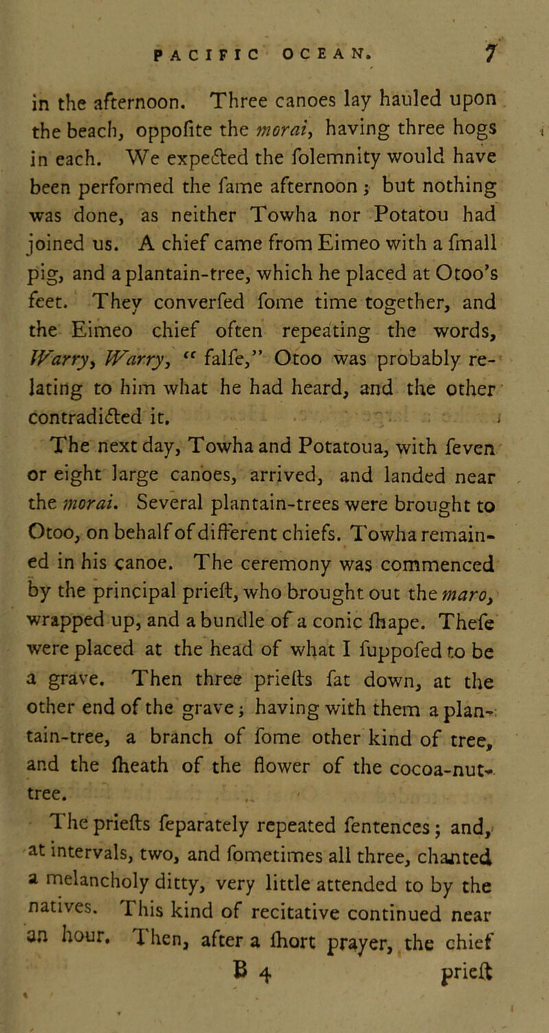 in the afternoon. Three canoes lay hauled upon the beach, oppofite the morale having three hogs in each. We expe&ed the folemnity would have been performed the lame afternoon ; but nothing was done, as neither Towha nor Potatou had joined us. A chief came from Eimeo with a fmall pig, and a plantain-tree, which he placed at Otoo’s feet. They converfed fome time together, and the Eimeo chief often repeating the words, Warryy JVarry, “ falfe,” Otoo was probably re- lating to him what he had heard, and the other contradi&ed it. t The next day, Towha and Potatoua, with feven or eight large canoes, arrived, and landed near the moral. Several plantain-trees were brought to Otoo, on behalf of different chiefs. Towha remain- ed in his canoe. The ceremony was commenced by the principal prieft, who brought out the maroy wrapped up, and a bundle of a conic fhape. Thefe were placed at the head of what I fuppofed to be a grave. Then three priefts fat down, at the other end of the grave; having with them a plan- tain-tree, a branch of fome other kind of tree, and the fheath of the flower of the cocoa-nut- tree. The priefls feparately repeated fentences; and, at intervals, two, and fometimes all three, chanted a melancholy ditty, very little attended to by the natives. I his kind of recitative continued near an hour, X hen, after a fhort prayer, the chief B 4 prieft \ * „ t