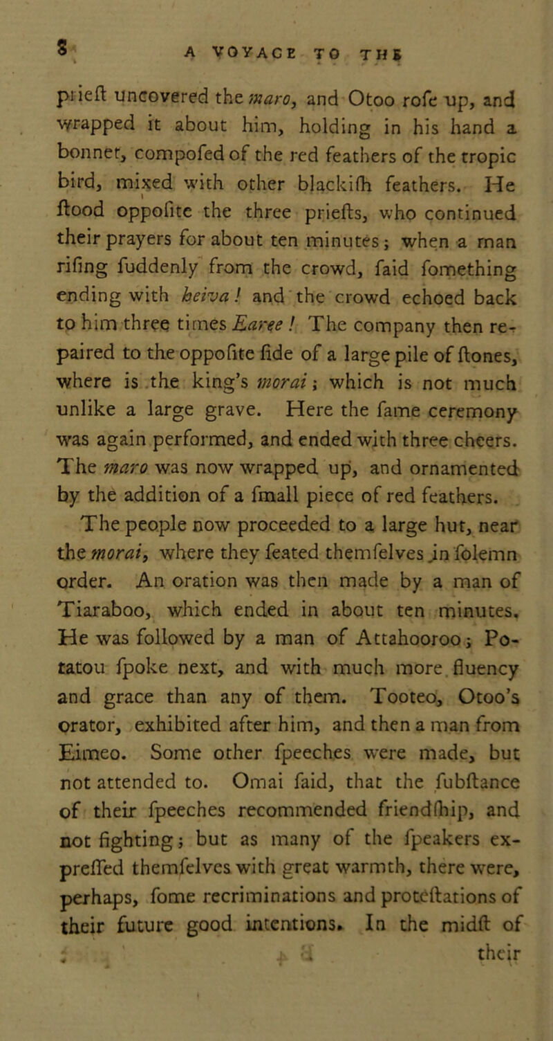 s piiell: uncovered the maro, and Otoo rofe up, and wrapped it about him, holding in his hand a bonnet, compofed of the red feathers of the tropic bird, mixed with other blackifh feathers. He flood oppofite the three priefls, who continued their prayers for about ten minuteswhen a rnan rifing fuddenly from the crowd, faid fomething ending with keiva! and the crowd echoed back to him three times Earee ! The company then rer paired to the oppofite fide of a large pile of flones, where is the king’s moral; which is not much unlike a large grave. Here the fame ceremony was again performed, and ended with three cheers. The maro was now wrapped up, and ornamented by the addition of a fmall piece of red feathers. The people now proceeded to a large hut, near the moral, where they feated themfelves jn folemn order. An oration was then made by a man of Tiaraboo, which ended in about ten minutes. He was followed by a man of Attahoorooj Po- tatou fpoke next, and with much more fluency and grace than any of them. Tooteo, Otoo’s orator, exhibited after him, and then a man from Eimeo. Some other fpeeches were made, but not attended to. Omai faid, that the fubflance of their fpeeches recommended friend(hip, and not fighting j but as many of the fpeakers ex- preffed themfelves with great warmth, there were, perhaps, fome recriminations and proteflations of their future good intentions. In the midft of i i y their