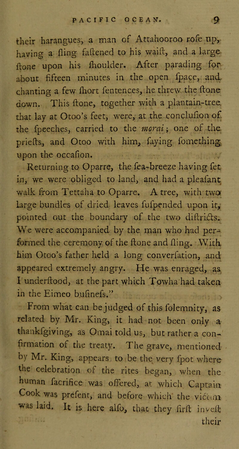 their harangues, a man of Attahooroo rofe up, having a fling fattened to his waift, and a large ftone upon his flioulder. After parading for about fifteen minutes in the open fpace, and. chanting a few fhort fentences, he threw the ftone down. This ftone, together with a plantain-tree that lay at Otoo’s feet, wrere, at the conclufion of the fpeeches, carried to the moral; one of the priefts, and Otoo with him, faying fomething upon the occafion. Returning to Oparre, the fea-breeze having fet in, we were obliged to land, and had a pleafant walk from Tettaha to Oparre. A tree, with two large bundles of dried leaves fufpended upon it, pointed out the boundary of the two diftridts. We were accompanied by the man who had per- formed the ceremony of the ftone and fling. With him Otoo’s father held a long converfation, and appeared extremely angry. He was enraged, as I underftood, at the part which Towha had taken in the Eimeo bufinefs.” From what can be judged of this folemnity, as related by Mr. King, it had not been only a thankfgiving, as Omai told us, but rather a con- firmation of the treaty. The grave, mentioned by Mr. King, appears to be the very fpot where the celebration of the rites began, when the human facrifice was offered, at which Captain Cook was prefent, and before which the victim was laid. It is here alfo, that they ftrft: inveft their