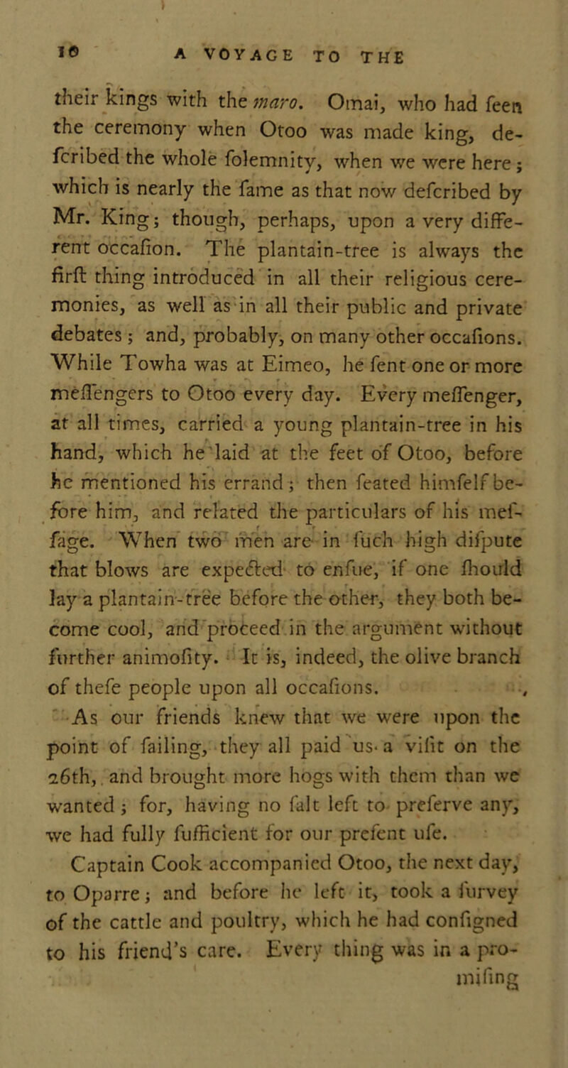 ) 16 A VOYAGE TO THE their kings with the maro. Omai, who had Teen the ceremony when Otoo was made king, de- fcribed the whole folemnity, when we were here; which is nearly the fame as that now deferibed by Mr. King; though, perhaps, upon a very diffe- rent occafion. The plantain-tree is always the firft thing introduced in all their religious cere- monies, as well as in all their public and private debates ; and, probably, on many other occafions. While Towha was at Eimeo, he fent one or more mefiengers to Otoo every day. Every meffenger, at all times, carried a young plantain-tree in his hand, which he laid at the feet of Otoo, before he mentioned his errand ; then feated himfelr be- fore him, and related the particulars of his mef- fage. When two men are in fuch high difpute that blows are expected to enfue, if one fliould lay a plantain-tree before the other, they both be- come cool, and proceed in the argument without further animofity. It is, indeed, the olive branch of thefe people upon all occafions. As our friends knew that we were upon the point of failing, they all paid us- a vilit on the 26th,. and brought more hogs with them than we wanted ; for, having no fait left to preferve any, we had fully fufficient for our prefent ufe. Captain Cook accompanied Otoo, the next day, to Oparre; and before he left it, took a furvey of the cattle and poultry, which he had configned to his friend’s care. Every thing was in a pro- mi fing