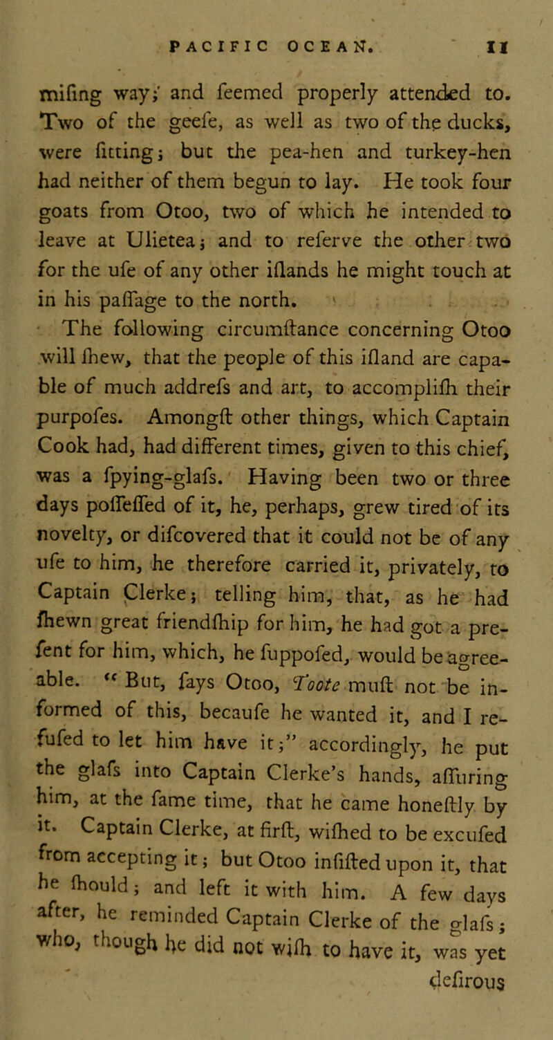 mifing way;' and Teemed properly attended to. Two of the geefe, as well as two of the ducks, were fitting; but the pea-hen and turkey-hen had neither of them begun to lay. He took four goats from Otoo, two of which he intended to leave at Ulietea; and to relerve the other two for the ufe of any other idands he might touch at in his palfage to the north. The following circumftance concerning Otoo will fhew, that the people of this ifland are capa- ble of much addrefs and art, to accomplilh their purpofes. Amongft other things, which Captain Cook had, had different times, given to this chief, was a fpying-glafs. Having been two or three days polTeffed of it, he, perhaps, grew tired of its novelty, or difcovered that it could not be of any ufe to him, he therefore carried it, privately, to Captain Clerke; telling him, that, as he had fhewn great friendfhip for him, he had got a pre- fent for him, which, he fuppofed, would be agree- able. « But, fays Otoo, Toote mull not be in- formed of this, becaufe he wanted it, and I re- fufed to let him have it;” accordingly, he put the glafs into Captain Clerke’s hands, affuring him, at the fame time, that he came honeftly by it. Captain Clerke, at firft, wifhed to be excufed from accepting it; but Otoo infilled upon it, that he Ihould; and left it with him. A few days after, he reminded Captain Clerke of the glafs; who, though he did not wilh to have it, w^s yet defirous