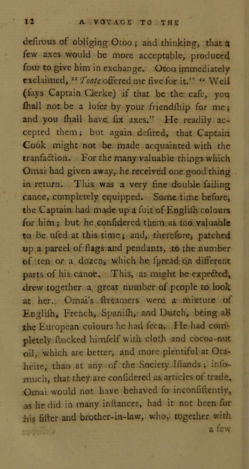 ddirous of obliging Otoo ; and thinking, that a few axes would be more acceptable, produced four to give him in exchange. Otoo immediately exclaimed, cc Toote offered me five for it.” “ Well (fays Captain Gierke) if that be the cafe, you fhall not be a lofer by your friendfhip for me ; and you fhall have fix axes.” He readily ac- cepted them; but again defired, that Captain Cook might not be made acquainted with the tranfadtion. For the many valuable things which Omai had given away, he received one good thing in return. This was a very fine double failing canoe, completely equipped. Some time before, the Captain had made up a fuit of Englilh colours for hifn; but he confidered them as too valuable to be ufed at this.time; and, therefore, patched up a parcel of flags and pendants, to phe number of ten or a dozen, which he fpread on different parts of his canoe. This, as might be expedted, drew together a, great number of people to look at her.. Omars ftreamers were a mixture of Englilh, French, Spanilh, and Dutch, being aM Xhe European colours he had feen. Fie had com- pletely flocked himfelf with cloth and cocoa-nut oil, which are better, and more plentiful at Ota- heite, than at any of the Society Iflands ; info- much, that they are confidered as articles of trade, Omai would not have behaved fo inconfiftentlv, as he did in many inftances, had it not been for his filter and brother-in-law, who, together with ... ' . a few