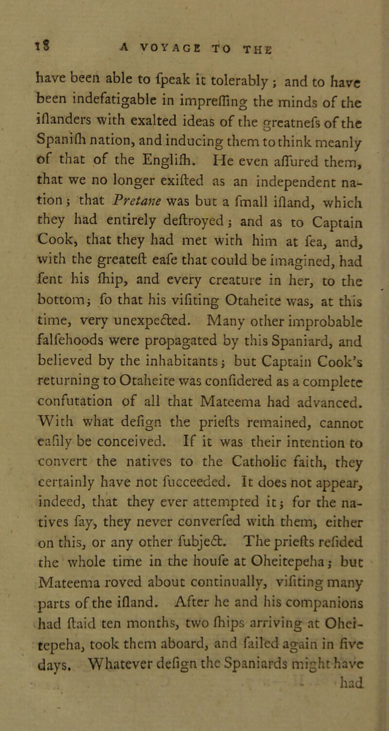 have been able to fpeak it tolerably ; and to have been indefatigable in imprefling the minds of the iflanders with exalted ideas of the grcatnefs of the Spanifh nation, and inducing them to think meanly of that of the Englifh. He even allured them, that we no longer exifted as an independent na- tion j that Pretane was but a fmall ifland, which they had entirely deftroyed j and as to Captain Cook, that they had met with him at fea, and, with the greateft eafe that could be imagined, had fent his fhip, and every creature in her, to the bottom; fo that his vifiting Otaheite was, at this time, very unexpected. Many other improbable falfehoods were propagated by this Spaniard, and believed by the inhabitants j but Captain Cook’s returning to Otaheite was confidered as a complete confutation of all that Mateema had advanced. With what defign the priefts remained, cannot eafily be conceived. If it was their intention to convert the natives to the Catholic faith, they certainly have not fucceeded. It does not appear, indeed, that they ever attempted it 5 for the na- tives fay, they never converfed with them, either on this, or any other fubjed. The priefts refided the whole time in the houfe at Oheitepeha,* but Mateema roved about continually, vifiting many parts of the ifland. After he and his companions had ftaid ten months, two fliips arriving at Ohei- tepeha, took them aboard, and failed again in five days. Whatever defign the Spaniards might have had