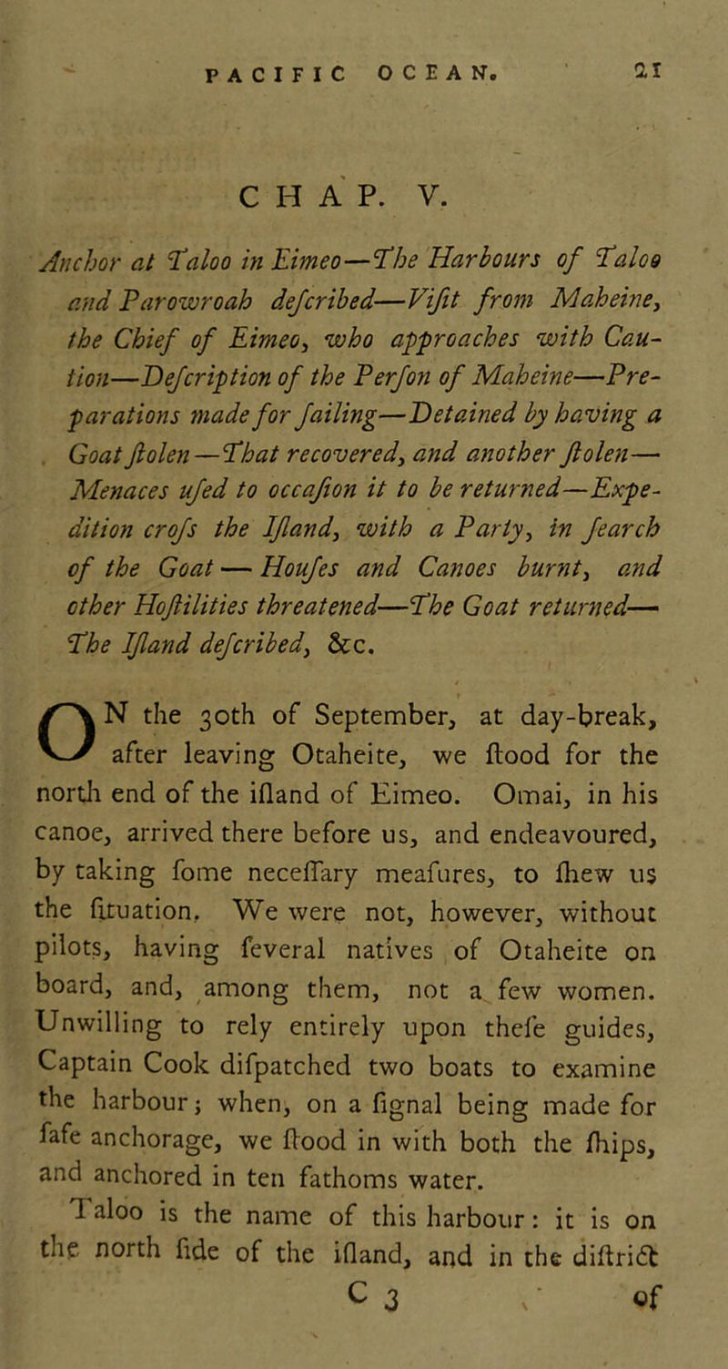 CHAP. V. Anchor at Taloo inEimeo—Phe Harbours of Taloo and Parowroah deferibed—Vifit from Maheine, the Chief of Eimeo, who approaches with Cau- tion—Defcription of the P erf on of Maheine—Pre- parations made for failing—Detained by having a Goat fiolen—That recovered, and another ftolen— Menaces ufed to occafion it to be returned—Expe- dition crofs the If and, with a Party, in fearch of the Goat — Houfes and Canoes burnt, and other Hoflilities threatened—ciThe Goat returned— The If and deferibed, &amp;c. ON the 30th of September, at day-break, after leaving Otaheite, we flood for the north end of the ifland of Eimeo. Omai, in his canoe, arrived there before us, and endeavoured, by taking fome neceflary meafures, to fhew us the fituation, We were not, however, without pilots, having feveral natives of Otaheite on board, and, among them, not a few women. Unwilling to rely entirely upon thefe guides, Captain Cook difpatched two boats to examine the harbour; when, on a fignal being made for fafe anchorage, we flood in with both the fhips, and anchored in ten fathoms water. 1 aloo is the name of this harbour: it is on the north fide of the ifland, and in the diflridt c 3 U of