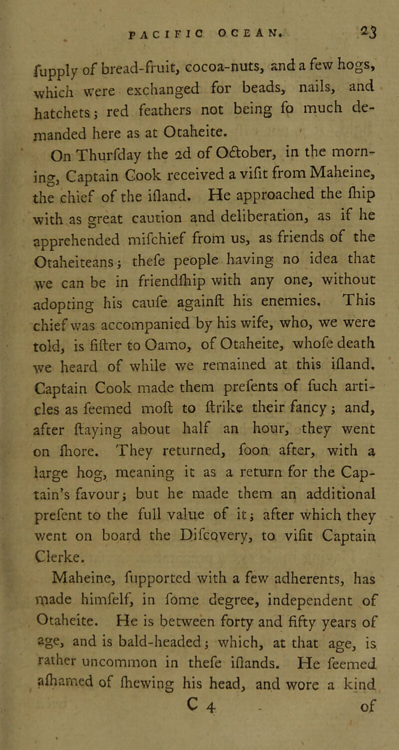 fupply of bread-fruit, cocoa-nuts, and a few hogs, which were exchanged for beads, nails, and hatchets; red feathers not being fo much de- manded here as at Otaheite. On Thurfday the 2d of October, in the morn- ing, Captain Cook received a vifit from Maheine, the chief of the ifland. He approached the fhip with as great caution and deliberation, as if he apprehended mifchief from us, as friends of the Otaheiteans; thefe people having no idea that \ve can be in friendfhip with any one, without adopting his caufe againft his enemies. This chief was accompanied by his wife, who, we were told, is filter to Oamo, of Otaheite, whofe death we heard of while we remained at this illand. Captain Cook made them prefents of fuch arti- cles as feemed molt to ftrike their fancy and, after Haying about half an hour, they went on Ihore. They returned, foon after, with a large hog, meaning it as a return for the Cap- tain’s favour; but he made them an additional prefent to the full value of it after which they went on board the Difcovery, to vifit Captain Clerke. Maheine, fupported with a few adherents, has made himfelf, in forne degree, independent of Otaheite. He is between forty and fifty years of age, and is bald-headed; which, at that age, is rather uncommon in thefe iflands. He feemed afhamed of fhewing his head, and wore a kind